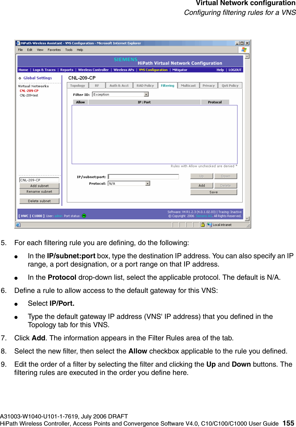 hwc_vnsconfiguration.fmA31003-W1040-U101-1-7619, July 2006 DRAFTHiPath Wireless Controller, Access Points and Convergence Software V4.0, C10/C100/C1000 User Guide 155        Virtual Network configurationConfiguring filtering rules for a VNS5. For each filtering rule you are defining, do the following:●In the IP/subnet:port box, type the destination IP address. You can also specify an IP range, a port designation, or a port range on that IP address.●In the Protocol drop-down list, select the applicable protocol. The default is N/A.6. Define a rule to allow access to the default gateway for this VNS:●Select IP/Port.●Type the default gateway IP address (VNS' IP address) that you defined in the Topology tab for this VNS.7. Click Add. The information appears in the Filter Rules area of the tab.8. Select the new filter, then select the Allow checkbox applicable to the rule you defined.9. Edit the order of a filter by selecting the filter and clicking the Up and Down buttons. The filtering rules are executed in the order you define here.
