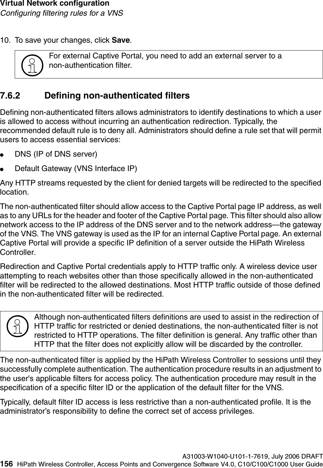Virtual Network configuration A31003-W1040-U101-1-7619, July 2006 DRAFT156 HiPath Wireless Controller, Access Points and Convergence Software V4.0, C10/C100/C1000 User Guide        hwc_vnsconfiguration.fmConfiguring filtering rules for a VNS10. To save your changes, click Save.7.6.2 Defining non-authenticated filtersDefining non-authenticated filters allows administrators to identify destinations to which a user is allowed to access without incurring an authentication redirection. Typically, the recommended default rule is to deny all. Administrators should define a rule set that will permit users to access essential services: ●DNS (IP of DNS server)●Default Gateway (VNS Interface IP)Any HTTP streams requested by the client for denied targets will be redirected to the specified location. The non-authenticated filter should allow access to the Captive Portal page IP address, as well as to any URLs for the header and footer of the Captive Portal page. This filter should also allow network access to the IP address of the DNS server and to the network address&mdash;the gateway of the VNS. The VNS gateway is used as the IP for an internal Captive Portal page. An external Captive Portal will provide a specific IP definition of a server outside the HiPath Wireless Controller.Redirection and Captive Portal credentials apply to HTTP traffic only. A wireless device user attempting to reach websites other than those specifically allowed in the non-authenticated filter will be redirected to the allowed destinations. Most HTTP traffic outside of those defined in the non-authenticated filter will be redirected.The non-authenticated filter is applied by the HiPath Wireless Controller to sessions until they successfully complete authentication. The authentication procedure results in an adjustment to the user's applicable filters for access policy. The authentication procedure may result in the specification of a specific filter ID or the application of the default filter for the VNS. Typically, default filter ID access is less restrictive than a non-authenticated profile. It is the administrator&rsquo;s responsibility to define the correct set of access privileges.>For external Captive Portal, you need to add an external server to a non-authentication filter.>Although non-authenticated filters definitions are used to assist in the redirection of HTTP traffic for restricted or denied destinations, the non-authenticated filter is not restricted to HTTP operations. The filter definition is general. Any traffic other than HTTP that the filter does not explicitly allow will be discarded by the controller. 