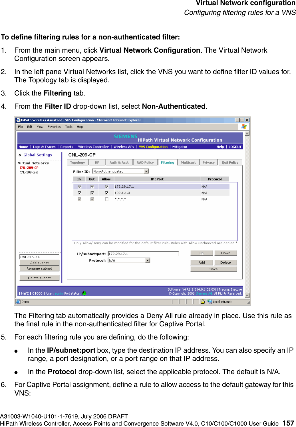 hwc_vnsconfiguration.fmA31003-W1040-U101-1-7619, July 2006 DRAFTHiPath Wireless Controller, Access Points and Convergence Software V4.0, C10/C100/C1000 User Guide 157        Virtual Network configurationConfiguring filtering rules for a VNSTo define filtering rules for a non-authenticated filter:1. From the main menu, click Virtual Network Configuration. The Virtual Network Configuration screen appears.2. In the left pane Virtual Networks list, click the VNS you want to define filter ID values for. The Topology tab is displayed.3. Click the Filtering tab.4. From the Filter ID drop-down list, select Non-Authenticated.The Filtering tab automatically provides a Deny All rule already in place. Use this rule as the final rule in the non-authenticated filter for Captive Portal.5. For each filtering rule you are defining, do the following:●In the IP/subnet:port box, type the destination IP address. You can also specify an IP range, a port designation, or a port range on that IP address.●In the Protocol drop-down list, select the applicable protocol. The default is N/A.6. For Captive Portal assignment, define a rule to allow access to the default gateway for this VNS: