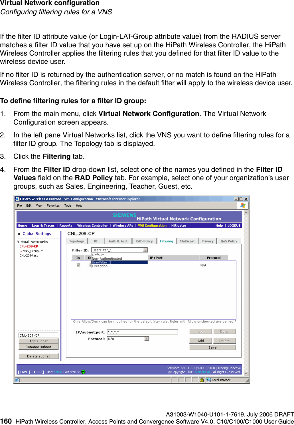 Virtual Network configuration A31003-W1040-U101-1-7619, July 2006 DRAFT160 HiPath Wireless Controller, Access Points and Convergence Software V4.0, C10/C100/C1000 User Guide        hwc_vnsconfiguration.fmConfiguring filtering rules for a VNSIf the filter ID attribute value (or Login-LAT-Group attribute value) from the RADIUS server matches a filter ID value that you have set up on the HiPath Wireless Controller, the HiPath Wireless Controller applies the filtering rules that you defined for that filter ID value to the wireless device user. If no filter ID is returned by the authentication server, or no match is found on the HiPath Wireless Controller, the filtering rules in the default filter will apply to the wireless device user.To define filtering rules for a filter ID group:1. From the main menu, click Virtual Network Configuration. The Virtual Network Configuration screen appears.2. In the left pane Virtual Networks list, click the VNS you want to define filtering rules for a filter ID group. The Topology tab is displayed.3. Click the Filtering tab.4. From the Filter ID drop-down list, select one of the names you defined in the Filter ID Values field on the RAD Policy tab. For example, select one of your organization&rsquo;s user groups, such as Sales, Engineering, Teacher, Guest, etc.