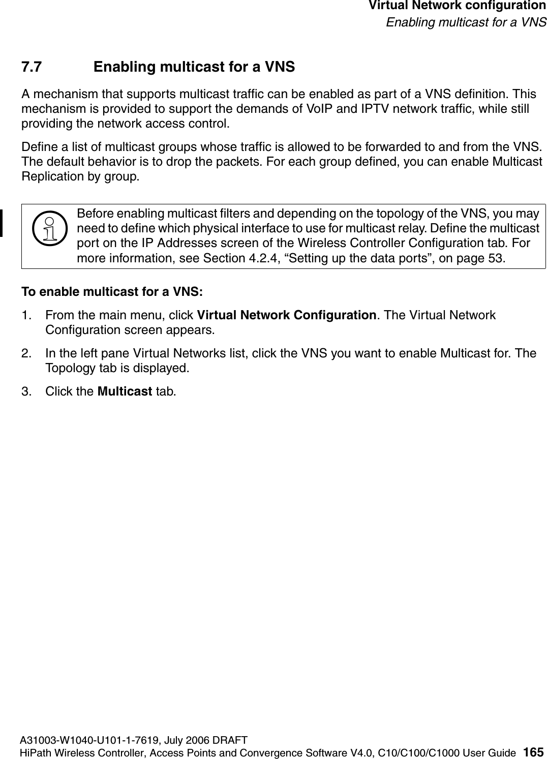 hwc_vnsconfiguration.fmA31003-W1040-U101-1-7619, July 2006 DRAFTHiPath Wireless Controller, Access Points and Convergence Software V4.0, C10/C100/C1000 User Guide 165        Virtual Network configurationEnabling multicast for a VNS7.7 Enabling multicast for a VNSA mechanism that supports multicast traffic can be enabled as part of a VNS definition. This mechanism is provided to support the demands of VoIP and IPTV network traffic, while still providing the network access control.Define a list of multicast groups whose traffic is allowed to be forwarded to and from the VNS. The default behavior is to drop the packets. For each group defined, you can enable Multicast Replication by group.To enable multicast for a VNS:1. From the main menu, click Virtual Network Configuration. The Virtual Network Configuration screen appears.2. In the left pane Virtual Networks list, click the VNS you want to enable Multicast for. The Topology tab is displayed.3. Click the Multicast tab.>Before enabling multicast filters and depending on the topology of the VNS, you may need to define which physical interface to use for multicast relay. Define the multicast port on the IP Addresses screen of the Wireless Controller Configuration tab. For more information, see Section 4.2.4, &ldquo;Setting up the data ports&rdquo;, on page 53. 
