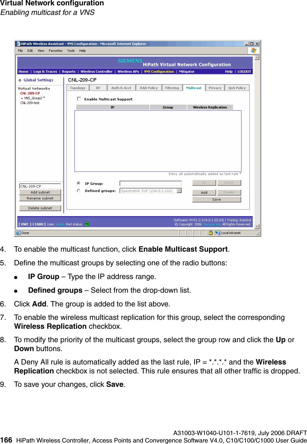 Virtual Network configuration A31003-W1040-U101-1-7619, July 2006 DRAFT166 HiPath Wireless Controller, Access Points and Convergence Software V4.0, C10/C100/C1000 User Guide        hwc_vnsconfiguration.fmEnabling multicast for a VNS4. To enable the multicast function, click Enable Multicast Support.5. Define the multicast groups by selecting one of the radio buttons:●IP Group &ndash; Type the IP address range. ●Defined groups &ndash; Select from the drop-down list.6. Click Add. The group is added to the list above.7. To enable the wireless multicast replication for this group, select the corresponding Wireless Replication checkbox.8. To modify the priority of the multicast groups, select the group row and click the Up or Down buttons.A Deny All rule is automatically added as the last rule, IP = *.*.*.* and the Wireless Replication checkbox is not selected. This rule ensures that all other traffic is dropped.9. To save your changes, click Save.