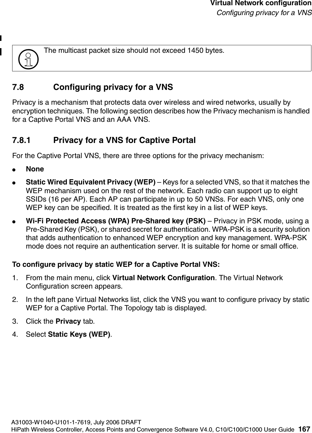 hwc_vnsconfiguration.fmA31003-W1040-U101-1-7619, July 2006 DRAFTHiPath Wireless Controller, Access Points and Convergence Software V4.0, C10/C100/C1000 User Guide 167        Virtual Network configurationConfiguring privacy for a VNS7.8 Configuring privacy for a VNSPrivacy is a mechanism that protects data over wireless and wired networks, usually by encryption techniques. The following section describes how the Privacy mechanism is handled for a Captive Portal VNS and an AAA VNS. 7.8.1 Privacy for a VNS for Captive PortalFor the Captive Portal VNS, there are three options for the privacy mechanism:●None●Static Wired Equivalent Privacy (WEP) &ndash; Keys for a selected VNS, so that it matches the WEP mechanism used on the rest of the network. Each radio can support up to eight SSIDs (16 per AP). Each AP can participate in up to 50 VNSs. For each VNS, only one WEP key can be specified. It is treated as the first key in a list of WEP keys.●Wi-Fi Protected Access (WPA) Pre-Shared key (PSK) &ndash; Privacy in PSK mode, using a Pre-Shared Key (PSK), or shared secret for authentication. WPA-PSK is a security solution that adds authentication to enhanced WEP encryption and key management. WPA-PSK mode does not require an authentication server. It is suitable for home or small office. To configure privacy by static WEP for a Captive Portal VNS:1. From the main menu, click Virtual Network Configuration. The Virtual Network Configuration screen appears.2. In the left pane Virtual Networks list, click the VNS you want to configure privacy by static WEP for a Captive Portal. The Topology tab is displayed.3. Click the Privacy tab.4. Select Static Keys (WEP).>The multicast packet size should not exceed 1450 bytes.