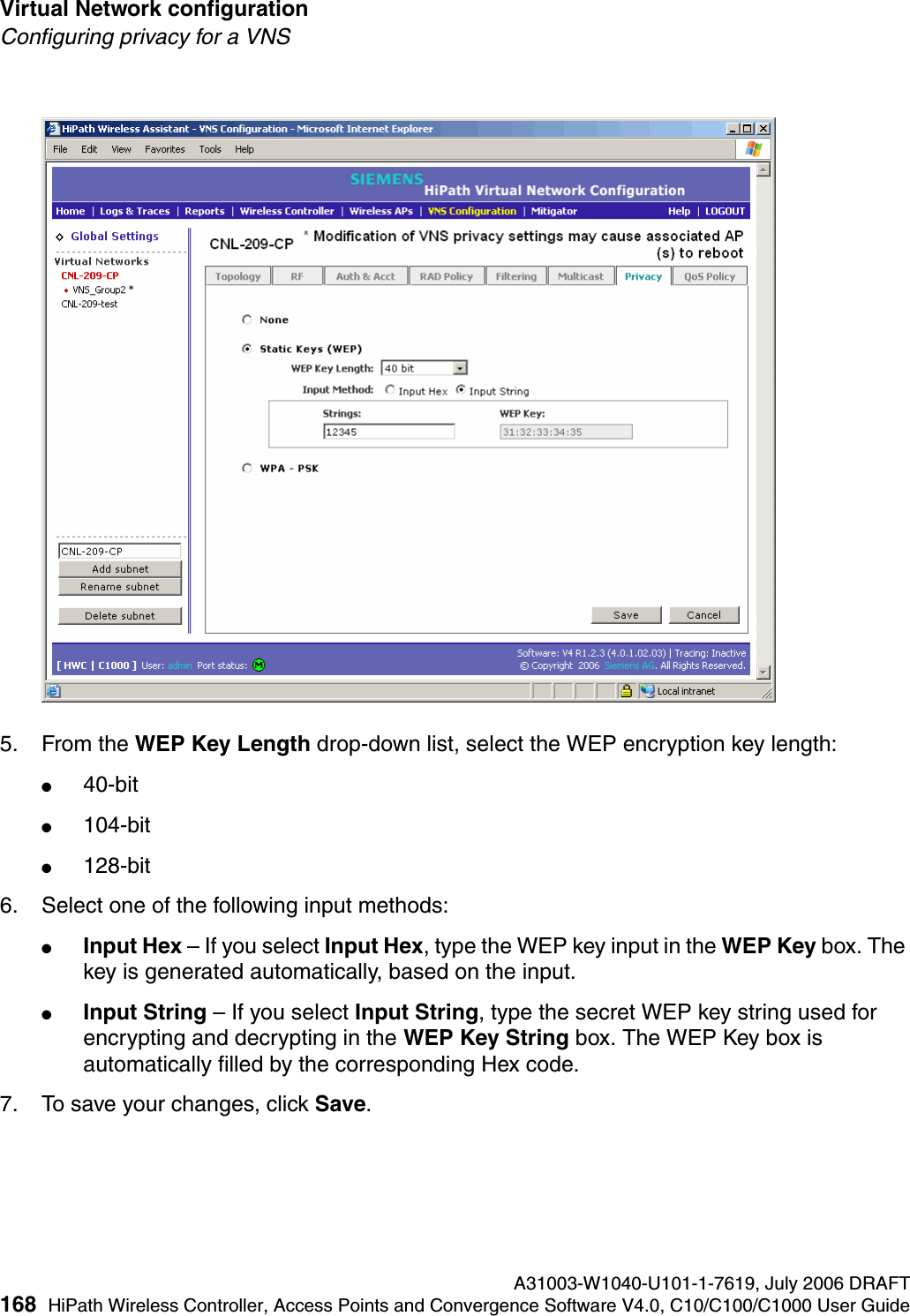 Virtual Network configuration A31003-W1040-U101-1-7619, July 2006 DRAFT168 HiPath Wireless Controller, Access Points and Convergence Software V4.0, C10/C100/C1000 User Guide        hwc_vnsconfiguration.fmConfiguring privacy for a VNS5. From the WEP Key Length drop-down list, select the WEP encryption key length: ●40-bit●104-bit●128-bit6. Select one of the following input methods: ●Input Hex &ndash; If you select Input Hex, type the WEP key input in the WEP Key box. The key is generated automatically, based on the input.●Input String &ndash; If you select Input String, type the secret WEP key string used for encrypting and decrypting in the WEP Key String box. The WEP Key box is automatically filled by the corresponding Hex code.7. To save your changes, click Save.