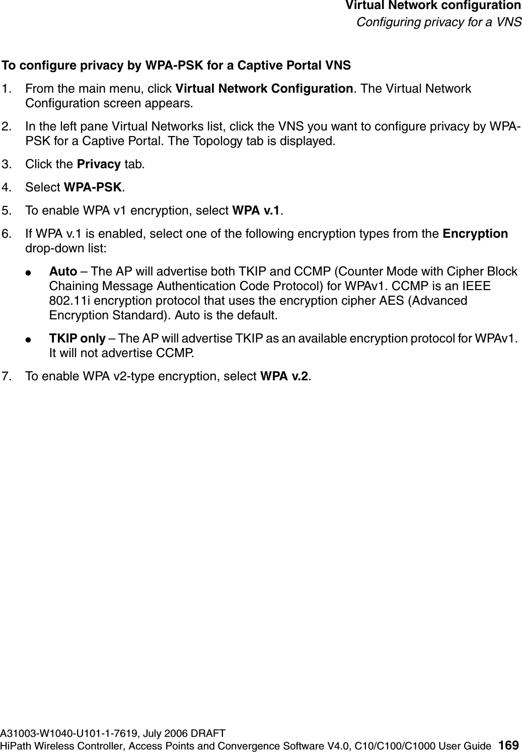 hwc_vnsconfiguration.fmA31003-W1040-U101-1-7619, July 2006 DRAFTHiPath Wireless Controller, Access Points and Convergence Software V4.0, C10/C100/C1000 User Guide 169        Virtual Network configurationConfiguring privacy for a VNSTo configure privacy by WPA-PSK for a Captive Portal VNS1. From the main menu, click Virtual Network Configuration. The Virtual Network Configuration screen appears.2. In the left pane Virtual Networks list, click the VNS you want to configure privacy by WPA-PSK for a Captive Portal. The Topology tab is displayed.3. Click the Privacy tab.4. Select WPA-PSK.5. To enable WPA v1 encryption, select WPA v.1.6. If WPA v.1 is enabled, select one of the following encryption types from the Encryption drop-down list:●Auto &ndash; The AP will advertise both TKIP and CCMP (Counter Mode with Cipher Block Chaining Message Authentication Code Protocol) for WPAv1. CCMP is an IEEE 802.11i encryption protocol that uses the encryption cipher AES (Advanced Encryption Standard). Auto is the default.●TKIP only &ndash; The AP will advertise TKIP as an available encryption protocol for WPAv1. It will not advertise CCMP.7. To enable WPA v2-type encryption, select WPA v.2.