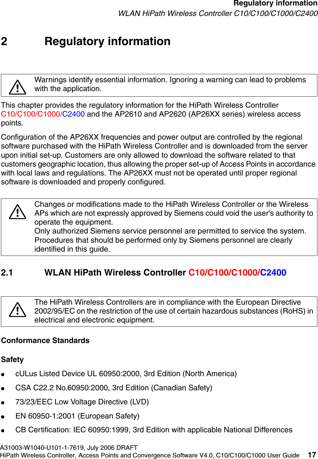 hwc_regulatory_information.fmA31003-W1040-U101-1-7619, July 2006 DRAFTHiPath Wireless Controller, Access Points and Convergence Software V4.0, C10/C100/C1000 User Guide 17        Regulatory informationWLAN HiPath Wireless Controller C10/C100/C1000/C24002 Regulatory informationThis chapter provides the regulatory information for the HiPath Wireless Controller C10/C100/C1000/C2400 and the AP2610 and AP2620 (AP26XX series) wireless access points.Configuration of the AP26XX frequencies and power output are controlled by the regional software purchased with the HiPath Wireless Controller and is downloaded from the server upon initial set-up. Customers are only allowed to download the software related to that customers geographic location, thus allowing the proper set-up of Access Points in accordance with local laws and regulations. The AP26XX must not be operated until proper regional software is downloaded and properly configured.2.1 WLAN HiPath Wireless Controller C10/C100/C1000/C2400Conformance StandardsSafety●cULus Listed Device UL 60950:2000, 3rd Edition (North America)●CSA C22.2 No.60950:2000, 3rd Edition (Canadian Safety)●73/23/EEC Low Voltage Directive (LVD)●EN 60950-1:2001 (European Safety)●CB Certification: IEC 60950:1999, 3rd Edition with applicable National Differences7Warnings identify essential information. Ignoring a warning can lead to problems with the application.7Changes or modifications made to the HiPath Wireless Controller or the Wireless APs which are not expressly approved by Siemens could void the user's authority to operate the equipment.Only authorized Siemens service personnel are permitted to service the system. Procedures that should be performed only by Siemens personnel are clearly identified in this guide.7The HiPath Wireless Controllers are in compliance with the European Directive 2002/95/EC on the restriction of the use of certain hazardous substances (RoHS) in electrical and electronic equipment. 