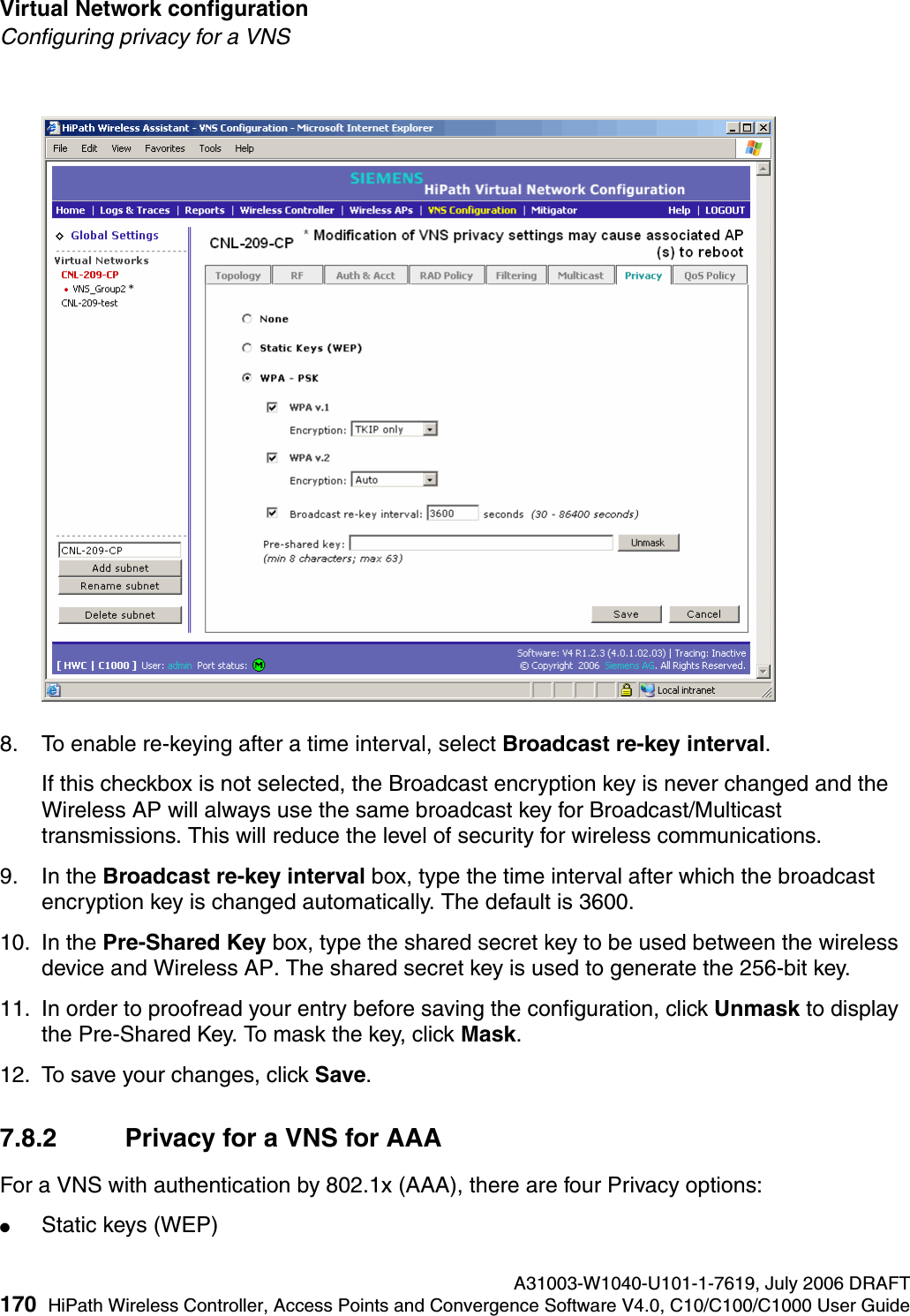 Virtual Network configuration A31003-W1040-U101-1-7619, July 2006 DRAFT170 HiPath Wireless Controller, Access Points and Convergence Software V4.0, C10/C100/C1000 User Guide        hwc_vnsconfiguration.fmConfiguring privacy for a VNS8. To enable re-keying after a time interval, select Broadcast re-key interval.If this checkbox is not selected, the Broadcast encryption key is never changed and the Wireless AP will always use the same broadcast key for Broadcast/Multicast transmissions. This will reduce the level of security for wireless communications.9. In the Broadcast re-key interval box, type the time interval after which the broadcast encryption key is changed automatically. The default is 3600. 10. In the Pre-Shared Key box, type the shared secret key to be used between the wireless device and Wireless AP. The shared secret key is used to generate the 256-bit key.11. In order to proofread your entry before saving the configuration, click Unmask to display the Pre-Shared Key. To mask the key, click Mask.12. To save your changes, click Save.7.8.2 Privacy for a VNS for AAAFor a VNS with authentication by 802.1x (AAA), there are four Privacy options:●Static keys (WEP)