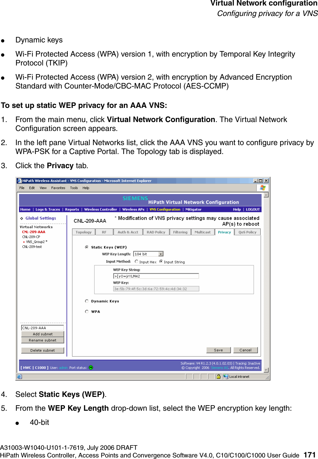 hwc_vnsconfiguration.fmA31003-W1040-U101-1-7619, July 2006 DRAFTHiPath Wireless Controller, Access Points and Convergence Software V4.0, C10/C100/C1000 User Guide 171        Virtual Network configurationConfiguring privacy for a VNS●Dynamic keys●Wi-Fi Protected Access (WPA) version 1, with encryption by Temporal Key Integrity Protocol (TKIP)●Wi-Fi Protected Access (WPA) version 2, with encryption by Advanced Encryption Standard with Counter-Mode/CBC-MAC Protocol (AES-CCMP)To set up static WEP privacy for an AAA VNS:1. From the main menu, click Virtual Network Configuration. The Virtual Network Configuration screen appears.2. In the left pane Virtual Networks list, click the AAA VNS you want to configure privacy by WPA-PSK for a Captive Portal. The Topology tab is displayed.3. Click the Privacy tab.4. Select Static Keys (WEP). 5. From the WEP Key Length drop-down list, select the WEP encryption key length: ●40-bit
