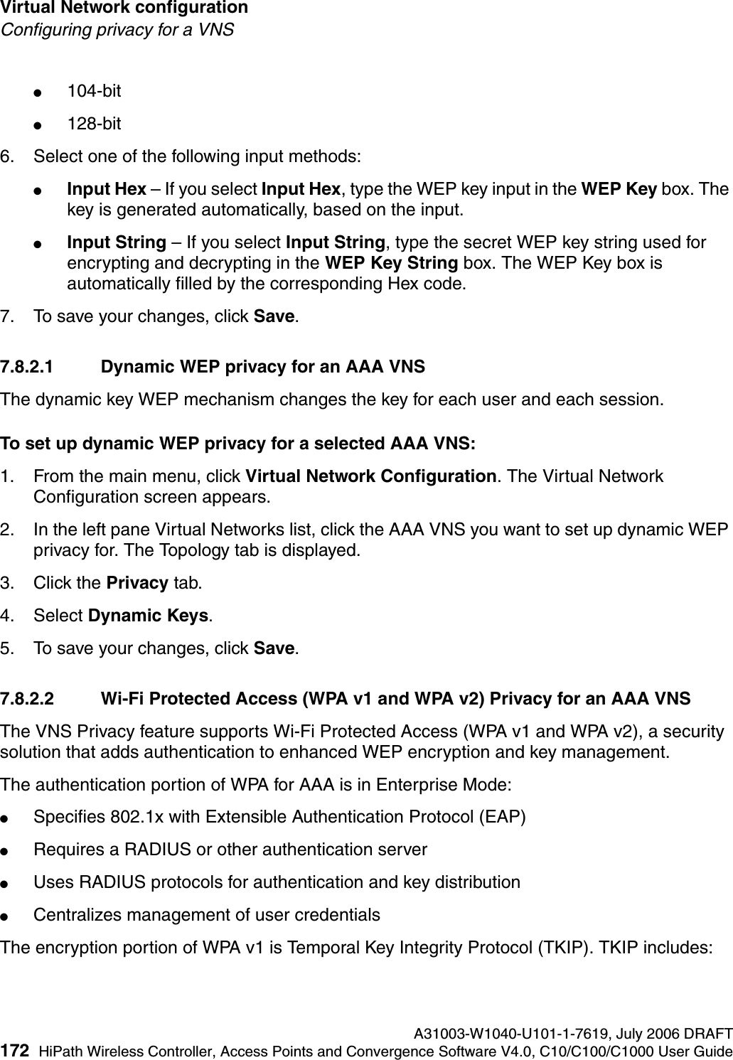 Virtual Network configuration A31003-W1040-U101-1-7619, July 2006 DRAFT172 HiPath Wireless Controller, Access Points and Convergence Software V4.0, C10/C100/C1000 User Guide        hwc_vnsconfiguration.fmConfiguring privacy for a VNS●104-bit●128-bit6. Select one of the following input methods: ●Input Hex &ndash; If you select Input Hex, type the WEP key input in the WEP Key box. The key is generated automatically, based on the input.●Input String &ndash; If you select Input String, type the secret WEP key string used for encrypting and decrypting in the WEP Key String box. The WEP Key box is automatically filled by the corresponding Hex code.7. To save your changes, click Save.7.8.2.1 Dynamic WEP privacy for an AAA VNSThe dynamic key WEP mechanism changes the key for each user and each session.To set up dynamic WEP privacy for a selected AAA VNS:1. From the main menu, click Virtual Network Configuration. The Virtual Network Configuration screen appears.2. In the left pane Virtual Networks list, click the AAA VNS you want to set up dynamic WEP privacy for. The Topology tab is displayed.3. Click the Privacy tab.4. Select Dynamic Keys.5. To save your changes, click Save.7.8.2.2 Wi-Fi Protected Access (WPA v1 and WPA v2) Privacy for an AAA VNS The VNS Privacy feature supports Wi-Fi Protected Access (WPA v1 and WPA v2), a security solution that adds authentication to enhanced WEP encryption and key management. The authentication portion of WPA for AAA is in Enterprise Mode:●Specifies 802.1x with Extensible Authentication Protocol (EAP)●Requires a RADIUS or other authentication server●Uses RADIUS protocols for authentication and key distribution●Centralizes management of user credentialsThe encryption portion of WPA v1 is Temporal Key Integrity Protocol (TKIP). TKIP includes: