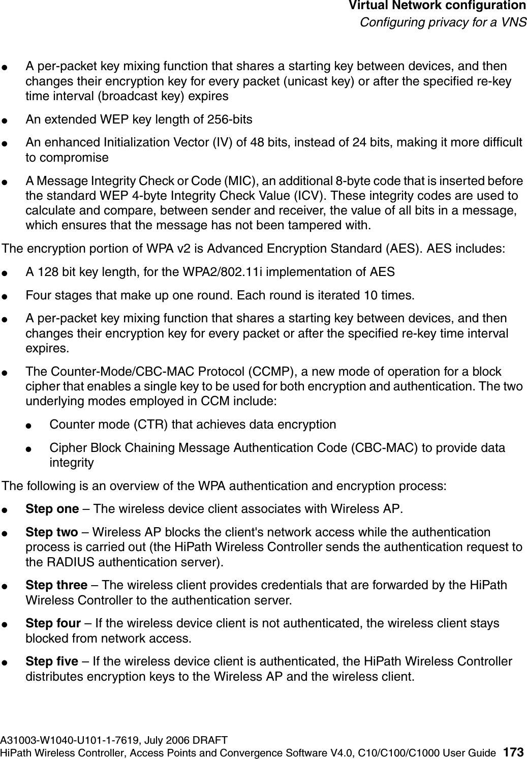 hwc_vnsconfiguration.fmA31003-W1040-U101-1-7619, July 2006 DRAFTHiPath Wireless Controller, Access Points and Convergence Software V4.0, C10/C100/C1000 User Guide 173        Virtual Network configurationConfiguring privacy for a VNS●A per-packet key mixing function that shares a starting key between devices, and then changes their encryption key for every packet (unicast key) or after the specified re-key time interval (broadcast key) expires●An extended WEP key length of 256-bits●An enhanced Initialization Vector (IV) of 48 bits, instead of 24 bits, making it more difficult to compromise●A Message Integrity Check or Code (MIC), an additional 8-byte code that is inserted before the standard WEP 4-byte Integrity Check Value (ICV). These integrity codes are used to calculate and compare, between sender and receiver, the value of all bits in a message, which ensures that the message has not been tampered with.The encryption portion of WPA v2 is Advanced Encryption Standard (AES). AES includes:●A 128 bit key length, for the WPA2/802.11i implementation of AES●Four stages that make up one round. Each round is iterated 10 times.●A per-packet key mixing function that shares a starting key between devices, and then changes their encryption key for every packet or after the specified re-key time interval expires.●The Counter-Mode/CBC-MAC Protocol (CCMP), a new mode of operation for a block cipher that enables a single key to be used for both encryption and authentication. The two underlying modes employed in CCM include:●Counter mode (CTR) that achieves data encryption●Cipher Block Chaining Message Authentication Code (CBC-MAC) to provide data integrityThe following is an overview of the WPA authentication and encryption process:●Step one &ndash; The wireless device client associates with Wireless AP.●Step two &ndash; Wireless AP blocks the client's network access while the authentication process is carried out (the HiPath Wireless Controller sends the authentication request to the RADIUS authentication server).●Step three &ndash; The wireless client provides credentials that are forwarded by the HiPath Wireless Controller to the authentication server.●Step four &ndash; If the wireless device client is not authenticated, the wireless client stays blocked from network access.●Step five &ndash; If the wireless device client is authenticated, the HiPath Wireless Controller distributes encryption keys to the Wireless AP and the wireless client.