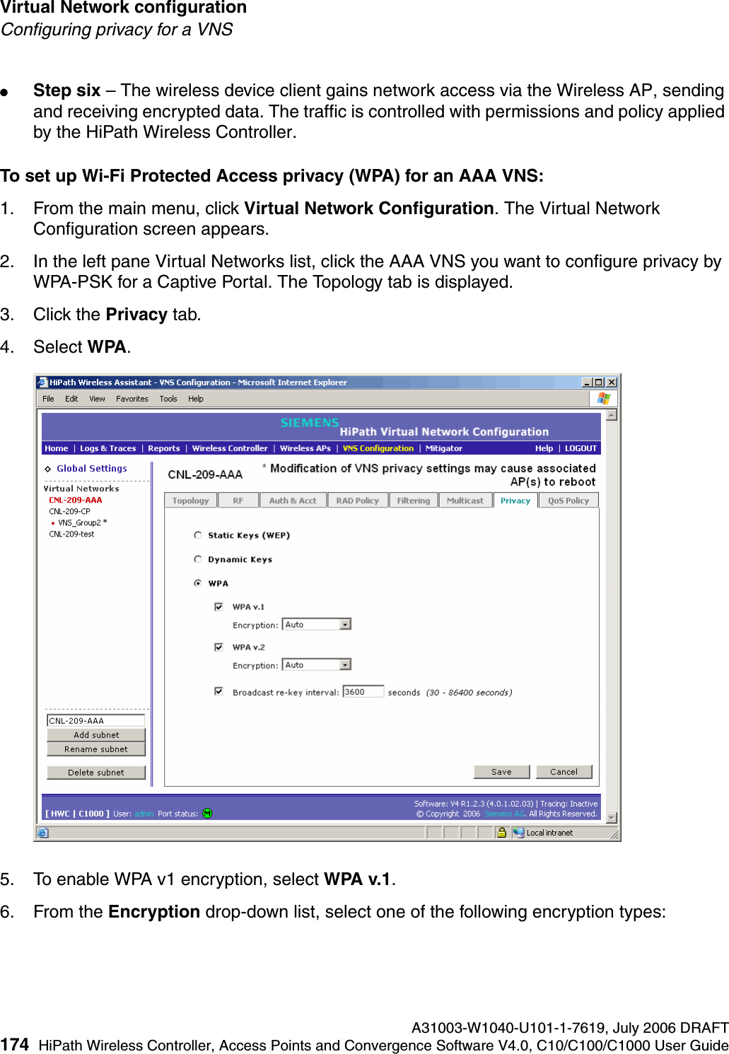 Virtual Network configuration A31003-W1040-U101-1-7619, July 2006 DRAFT174 HiPath Wireless Controller, Access Points and Convergence Software V4.0, C10/C100/C1000 User Guide        hwc_vnsconfiguration.fmConfiguring privacy for a VNS●Step six &ndash; The wireless device client gains network access via the Wireless AP, sending and receiving encrypted data. The traffic is controlled with permissions and policy applied by the HiPath Wireless Controller. To set up Wi-Fi Protected Access privacy (WPA) for an AAA VNS:1. From the main menu, click Virtual Network Configuration. The Virtual Network Configuration screen appears.2. In the left pane Virtual Networks list, click the AAA VNS you want to configure privacy by WPA-PSK for a Captive Portal. The Topology tab is displayed.3. Click the Privacy tab.4. Select WPA.5. To enable WPA v1 encryption, select WPA v.1.6. From the Encryption drop-down list, select one of the following encryption types: