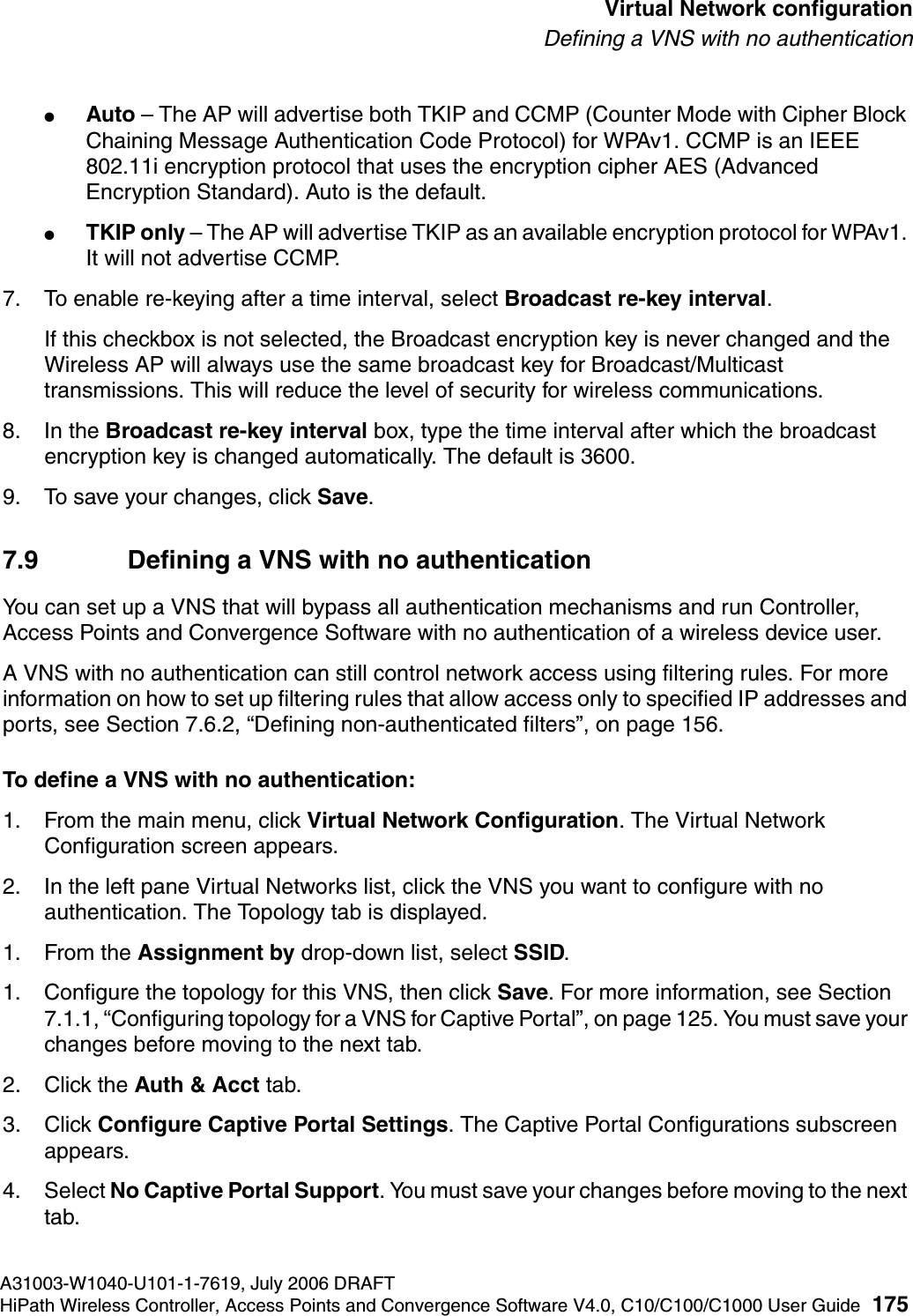 hwc_vnsconfiguration.fmA31003-W1040-U101-1-7619, July 2006 DRAFTHiPath Wireless Controller, Access Points and Convergence Software V4.0, C10/C100/C1000 User Guide 175        Virtual Network configurationDefining a VNS with no authentication●Auto &ndash; The AP will advertise both TKIP and CCMP (Counter Mode with Cipher Block Chaining Message Authentication Code Protocol) for WPAv1. CCMP is an IEEE 802.11i encryption protocol that uses the encryption cipher AES (Advanced Encryption Standard). Auto is the default.●TKIP only &ndash; The AP will advertise TKIP as an available encryption protocol for WPAv1. It will not advertise CCMP.7. To enable re-keying after a time interval, select Broadcast re-key interval.If this checkbox is not selected, the Broadcast encryption key is never changed and the Wireless AP will always use the same broadcast key for Broadcast/Multicast transmissions. This will reduce the level of security for wireless communications.8. In the Broadcast re-key interval box, type the time interval after which the broadcast encryption key is changed automatically. The default is 3600. 9. To save your changes, click Save.7.9 Defining a VNS with no authenticationYou can set up a VNS that will bypass all authentication mechanisms and run Controller, Access Points and Convergence Software with no authentication of a wireless device user. A VNS with no authentication can still control network access using filtering rules. For more information on how to set up filtering rules that allow access only to specified IP addresses and ports, see Section 7.6.2, &ldquo;Defining non-authenticated filters&rdquo;, on page 156.To define a VNS with no authentication:1. From the main menu, click Virtual Network Configuration. The Virtual Network Configuration screen appears.2. In the left pane Virtual Networks list, click the VNS you want to configure with no authentication. The Topology tab is displayed.1. From the Assignment by drop-down list, select SSID.1. Configure the topology for this VNS, then click Save. For more information, see Section 7.1.1, &ldquo;Configuring topology for a VNS for Captive Portal&rdquo;, on page 125. You must save your changes before moving to the next tab.2. Click the Auth &amp; Acct tab. 3. Click Configure Captive Portal Settings. The Captive Portal Configurations subscreen appears.4. Select No Captive Portal Support. You must save your changes before moving to the next tab.