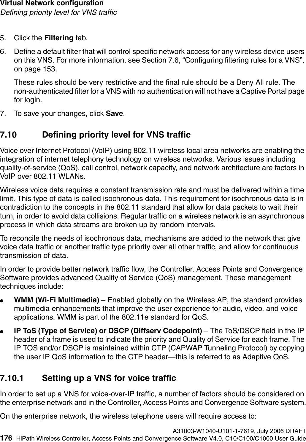 Virtual Network configuration A31003-W1040-U101-1-7619, July 2006 DRAFT176 HiPath Wireless Controller, Access Points and Convergence Software V4.0, C10/C100/C1000 User Guide        hwc_vnsconfiguration.fmDefining priority level for VNS traffic5. Click the Filtering tab. 6. Define a default filter that will control specific network access for any wireless device users on this VNS. For more information, see Section 7.6, &ldquo;Configuring filtering rules for a VNS&rdquo;, on page 153.These rules should be very restrictive and the final rule should be a Deny All rule. The non-authenticated filter for a VNS with no authentication will not have a Captive Portal page for login.7. To save your changes, click Save.7.10 Defining priority level for VNS trafficVoice over Internet Protocol (VoIP) using 802.11 wireless local area networks are enabling the integration of internet telephony technology on wireless networks. Various issues including quality-of-service (QoS), call control, network capacity, and network architecture are factors in VoIP over 802.11 WLANs.Wireless voice data requires a constant transmission rate and must be delivered within a time limit. This type of data is called isochronous data. This requirement for isochronous data is in contradiction to the concepts in the 802.11 standard that allow for data packets to wait their turn, in order to avoid data collisions. Regular traffic on a wireless network is an asynchronous process in which data streams are broken up by random intervals.To reconcile the needs of isochronous data, mechanisms are added to the network that give voice data traffic or another traffic type priority over all other traffic, and allow for continuous transmission of data.In order to provide better network traffic flow, the Controller, Access Points and Convergence Software provides advanced Quality of Service (QoS) management. These management techniques include:●WMM (Wi-Fi Multimedia) &ndash; Enabled globally on the Wireless AP, the standard provides multimedia enhancements that improve the user experience for audio, video, and voice applications. WMM is part of the 802.11e standard for QoS.●IP ToS (Type of Service) or DSCP (Diffserv Codepoint) &ndash; The ToS/DSCP field in the IP header of a frame is used to indicate the priority and Quality of Service for each frame. The IP TOS and/or DSCP is maintained within CTP (CAPWAP Tunneling Protocol) by copying the user IP QoS information to the CTP header&mdash;this is referred to as Adaptive QoS. 7.10.1 Setting up a VNS for voice trafficIn order to set up a VNS for voice-over-IP traffic, a number of factors should be considered on the enterprise network and in the Controller, Access Points and Convergence Software system.On the enterprise network, the wireless telephone users will require access to: