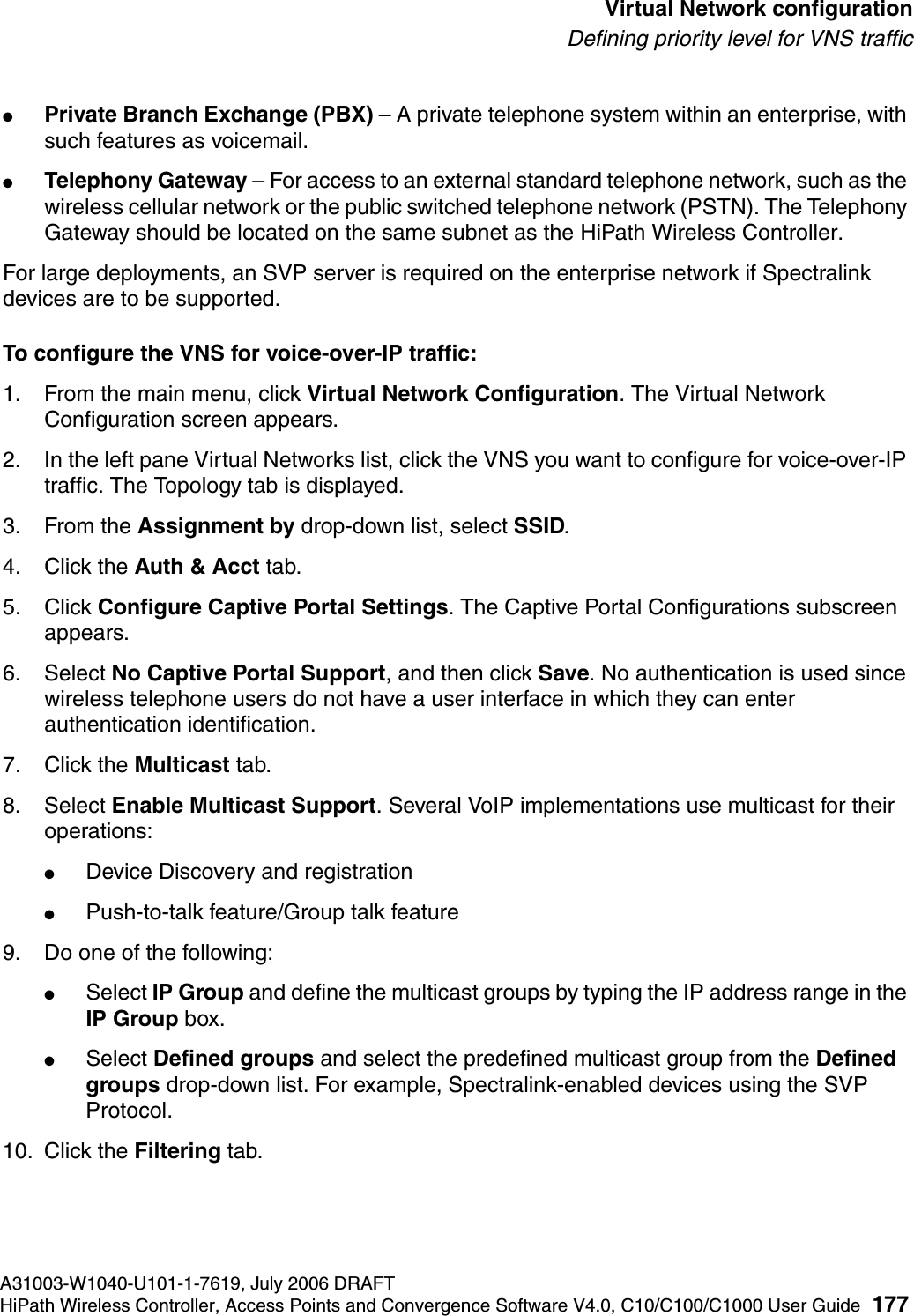 hwc_vnsconfiguration.fmA31003-W1040-U101-1-7619, July 2006 DRAFTHiPath Wireless Controller, Access Points and Convergence Software V4.0, C10/C100/C1000 User Guide 177        Virtual Network configurationDefining priority level for VNS traffic●Private Branch Exchange (PBX) &ndash; A private telephone system within an enterprise, with such features as voicemail. ●Telephony Gateway &ndash; For access to an external standard telephone network, such as the wireless cellular network or the public switched telephone network (PSTN). The Telephony Gateway should be located on the same subnet as the HiPath Wireless Controller.For large deployments, an SVP server is required on the enterprise network if Spectralink devices are to be supported.To configure the VNS for voice-over-IP traffic:1. From the main menu, click Virtual Network Configuration. The Virtual Network Configuration screen appears.2. In the left pane Virtual Networks list, click the VNS you want to configure for voice-over-IP traffic. The Topology tab is displayed.3. From the Assignment by drop-down list, select SSID.4. Click the Auth &amp; Acct tab. 5. Click Configure Captive Portal Settings. The Captive Portal Configurations subscreen appears.6. Select No Captive Portal Support, and then click Save. No authentication is used since wireless telephone users do not have a user interface in which they can enter authentication identification.7. Click the Multicast tab.8. Select Enable Multicast Support. Several VoIP implementations use multicast for their operations:●Device Discovery and registration●Push-to-talk feature/Group talk feature9. Do one of the following:●Select IP Group and define the multicast groups by typing the IP address range in the IP Group box.●Select Defined groups and select the predefined multicast group from the Defined groups drop-down list. For example, Spectralink-enabled devices using the SVP Protocol.10. Click the Filtering tab. 