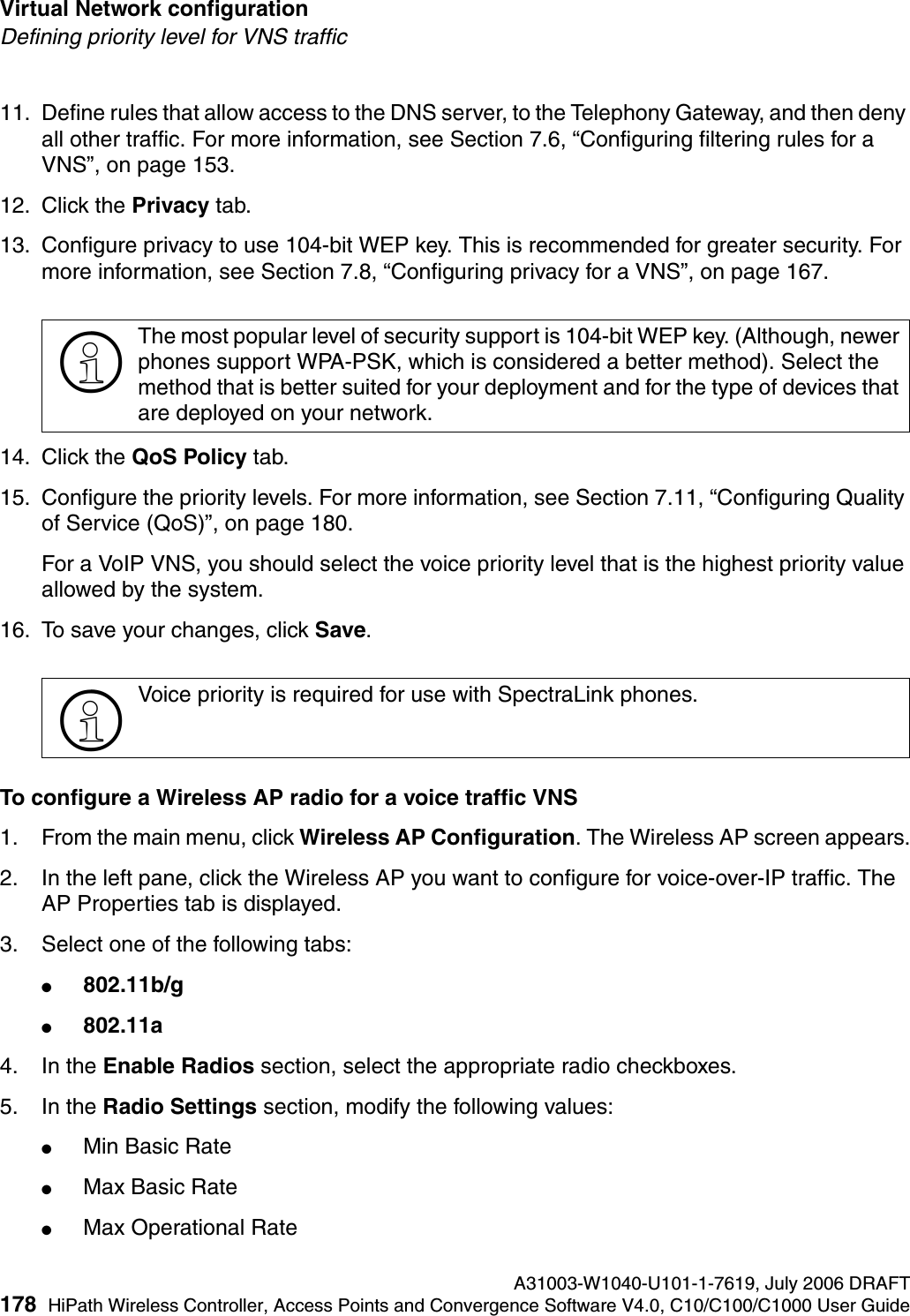 Virtual Network configuration A31003-W1040-U101-1-7619, July 2006 DRAFT178 HiPath Wireless Controller, Access Points and Convergence Software V4.0, C10/C100/C1000 User Guide        hwc_vnsconfiguration.fmDefining priority level for VNS traffic11. Define rules that allow access to the DNS server, to the Telephony Gateway, and then deny all other traffic. For more information, see Section 7.6, &ldquo;Configuring filtering rules for a VNS&rdquo;, on page 153.12. Click the Privacy tab.13. Configure privacy to use 104-bit WEP key. This is recommended for greater security. For more information, see Section 7.8, &ldquo;Configuring privacy for a VNS&rdquo;, on page 167.14. Click the QoS Policy tab.15. Configure the priority levels. For more information, see Section 7.11, &ldquo;Configuring Quality of Service (QoS)&rdquo;, on page 180.For a VoIP VNS, you should select the voice priority level that is the highest priority value allowed by the system. 16. To save your changes, click Save.To configure a Wireless AP radio for a voice traffic VNS1. From the main menu, click Wireless AP Configuration. The Wireless AP screen appears.2. In the left pane, click the Wireless AP you want to configure for voice-over-IP traffic. The AP Properties tab is displayed.3. Select one of the following tabs:●802.11b/g ●802.11a 4. In the Enable Radios section, select the appropriate radio checkboxes.5. In the Radio Settings section, modify the following values:●Min Basic Rate●Max Basic Rate●Max Operational Rate>The most popular level of security support is 104-bit WEP key. (Although, newer phones support WPA-PSK, which is considered a better method). Select the method that is better suited for your deployment and for the type of devices that are deployed on your network.>Voice priority is required for use with SpectraLink phones.