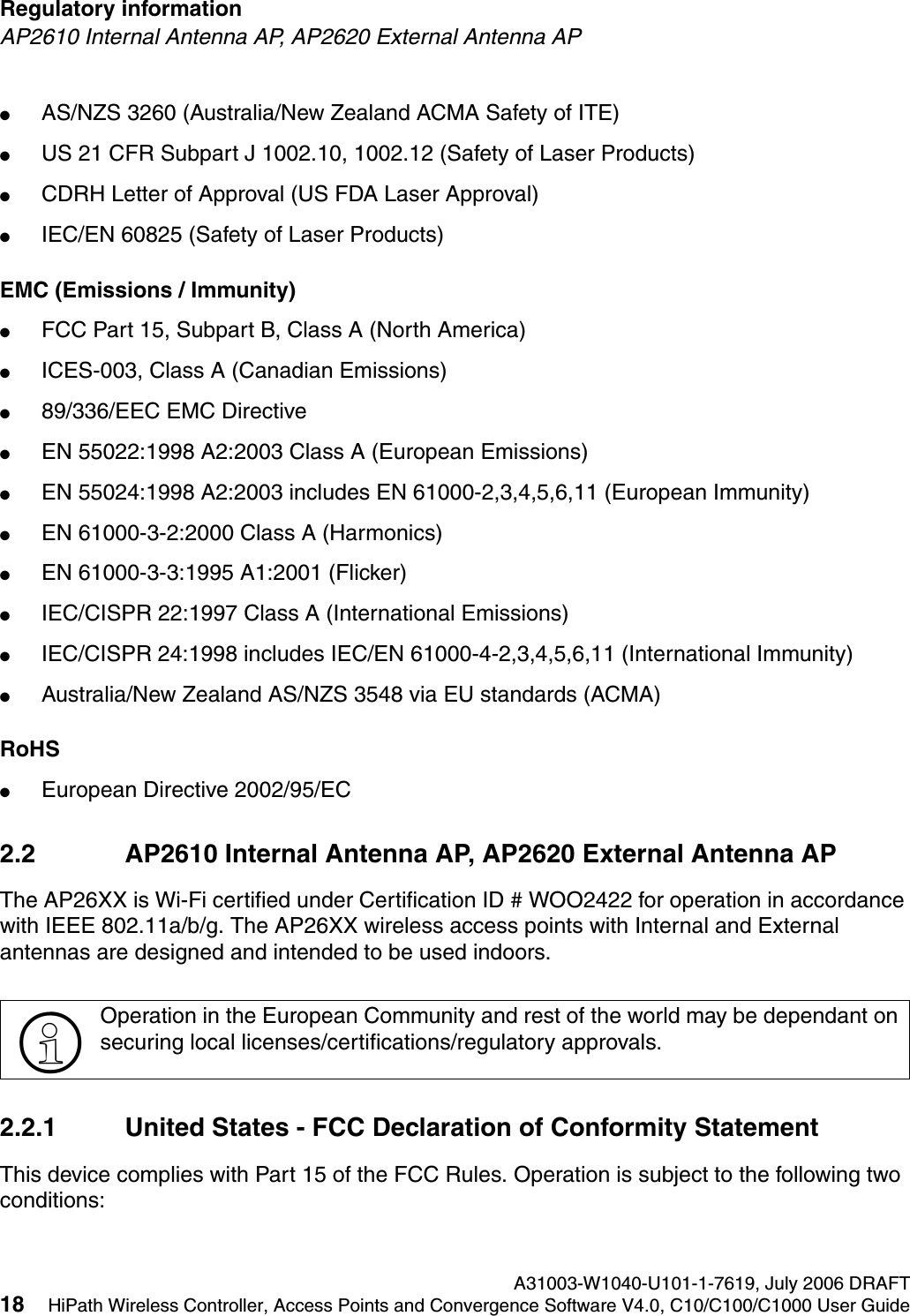 Regulatory information A31003-W1040-U101-1-7619, July 2006 DRAFT18 HiPath Wireless Controller, Access Points and Convergence Software V4.0, C10/C100/C1000 User Guide        hwc_regulatory_information.fmAP2610 Internal Antenna AP, AP2620 External Antenna AP●AS/NZS 3260 (Australia/New Zealand ACMA Safety of ITE)●US 21 CFR Subpart J 1002.10, 1002.12 (Safety of Laser Products)●CDRH Letter of Approval (US FDA Laser Approval)●IEC/EN 60825 (Safety of Laser Products)EMC (Emissions / Immunity)●FCC Part 15, Subpart B, Class A (North America)●ICES-003, Class A (Canadian Emissions)●89/336/EEC EMC Directive●EN 55022:1998 A2:2003 Class A (European Emissions)●EN 55024:1998 A2:2003 includes EN 61000-2,3,4,5,6,11 (European Immunity)●EN 61000-3-2:2000 Class A (Harmonics)●EN 61000-3-3:1995 A1:2001 (Flicker)●IEC/CISPR 22:1997 Class A (International Emissions)●IEC/CISPR 24:1998 includes IEC/EN 61000-4-2,3,4,5,6,11 (International Immunity) ●Australia/New Zealand AS/NZS 3548 via EU standards (ACMA)RoHS●European Directive 2002/95/EC2.2 AP2610 Internal Antenna AP, AP2620 External Antenna APThe AP26XX is Wi-Fi certified under Certification ID # WOO2422 for operation in accordance with IEEE 802.11a/b/g. The AP26XX wireless access points with Internal and External antennas are designed and intended to be used indoors.2.2.1 United States - FCC Declaration of Conformity StatementThis device complies with Part 15 of the FCC Rules. Operation is subject to the following two conditions:>Operation in the European Community and rest of the world may be dependant on securing local licenses/certifications/regulatory approvals.