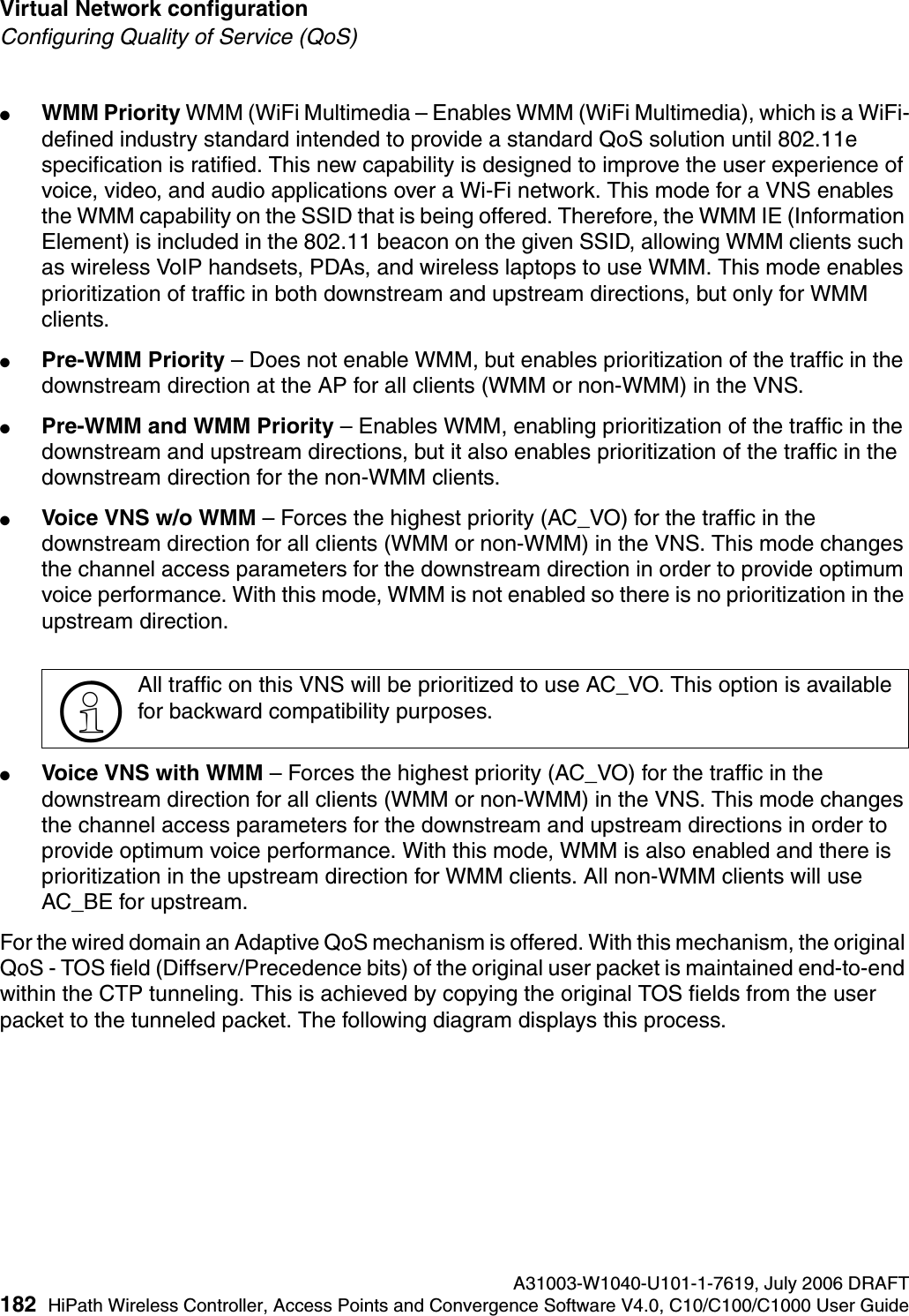 Virtual Network configuration A31003-W1040-U101-1-7619, July 2006 DRAFT182 HiPath Wireless Controller, Access Points and Convergence Software V4.0, C10/C100/C1000 User Guide        hwc_vnsconfiguration.fmConfiguring Quality of Service (QoS)●WMM Priority WMM (WiFi Multimedia &ndash; Enables WMM (WiFi Multimedia), which is a WiFi-defined industry standard intended to provide a standard QoS solution until 802.11e specification is ratified. This new capability is designed to improve the user experience of voice, video, and audio applications over a Wi-Fi network. This mode for a VNS enables the WMM capability on the SSID that is being offered. Therefore, the WMM IE (Information Element) is included in the 802.11 beacon on the given SSID, allowing WMM clients such as wireless VoIP handsets, PDAs, and wireless laptops to use WMM. This mode enables prioritization of traffic in both downstream and upstream directions, but only for WMM clients.●Pre-WMM Priority &ndash; Does not enable WMM, but enables prioritization of the traffic in the downstream direction at the AP for all clients (WMM or non-WMM) in the VNS.●Pre-WMM and WMM Priority &ndash; Enables WMM, enabling prioritization of the traffic in the downstream and upstream directions, but it also enables prioritization of the traffic in the downstream direction for the non-WMM clients.●Voice VNS w/o WMM &ndash; Forces the highest priority (AC_VO) for the traffic in the downstream direction for all clients (WMM or non-WMM) in the VNS. This mode changes the channel access parameters for the downstream direction in order to provide optimum voice performance. With this mode, WMM is not enabled so there is no prioritization in the upstream direction.●Voice VNS with WMM &ndash; Forces the highest priority (AC_VO) for the traffic in the downstream direction for all clients (WMM or non-WMM) in the VNS. This mode changes the channel access parameters for the downstream and upstream directions in order to provide optimum voice performance. With this mode, WMM is also enabled and there is prioritization in the upstream direction for WMM clients. All non-WMM clients will use AC_BE for upstream.For the wired domain an Adaptive QoS mechanism is offered. With this mechanism, the original QoS - TOS field (Diffserv/Precedence bits) of the original user packet is maintained end-to-end within the CTP tunneling. This is achieved by copying the original TOS fields from the user packet to the tunneled packet. The following diagram displays this process.>All traffic on this VNS will be prioritized to use AC_VO. This option is available for backward compatibility purposes.