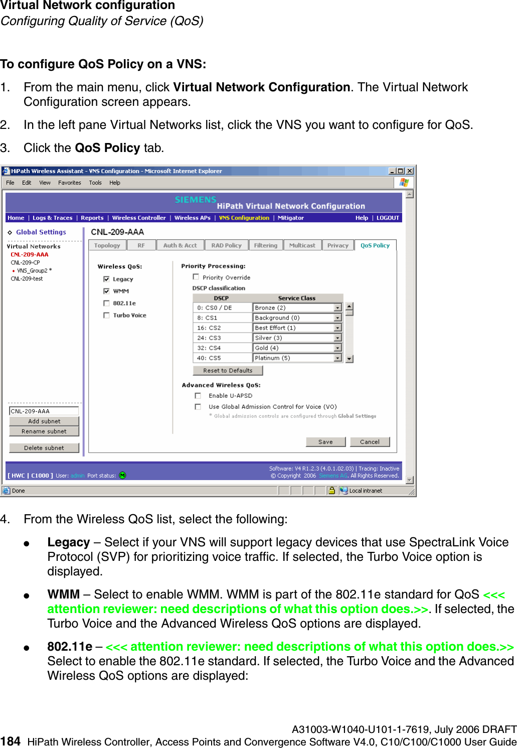 Virtual Network configuration A31003-W1040-U101-1-7619, July 2006 DRAFT184 HiPath Wireless Controller, Access Points and Convergence Software V4.0, C10/C100/C1000 User Guide        hwc_vnsconfiguration.fmConfiguring Quality of Service (QoS)To configure QoS Policy on a VNS:1. From the main menu, click Virtual Network Configuration. The Virtual Network Configuration screen appears.2. In the left pane Virtual Networks list, click the VNS you want to configure for QoS.3. Click the QoS Policy tab.4. From the Wireless QoS list, select the following:●Legacy &ndash; Select if your VNS will support legacy devices that use SpectraLink Voice Protocol (SVP) for prioritizing voice traffic. If selected, the Turbo Voice option is displayed.●WMM &ndash; Select to enable WMM. WMM is part of the 802.11e standard for QoS <<< attention reviewer: need descriptions of what this option does.>>. If selected, the Turbo Voice and the Advanced Wireless QoS options are displayed.●802.11e &ndash; <<< attention reviewer: need descriptions of what this option does.>> Select to enable the 802.11e standard. If selected, the Turbo Voice and the Advanced Wireless QoS options are displayed: