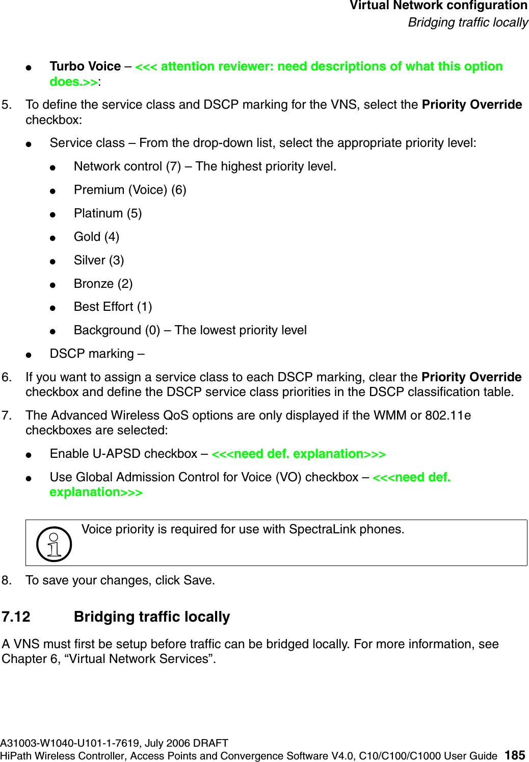 hwc_vnsconfiguration.fmA31003-W1040-U101-1-7619, July 2006 DRAFTHiPath Wireless Controller, Access Points and Convergence Software V4.0, C10/C100/C1000 User Guide 185        Virtual Network configurationBridging traffic locally●Turbo Voice &ndash; <<< attention reviewer: need descriptions of what this option does.>>: 5. To define the service class and DSCP marking for the VNS, select the Priority Override checkbox:●Service class &ndash; From the drop-down list, select the appropriate priority level:●Network control (7) &ndash; The highest priority level.●Premium (Voice) (6)●Platinum (5)●Gold (4)●Silver (3)●Bronze (2)●Best Effort (1)●Background (0) &ndash; The lowest priority level●DSCP marking &ndash; 6. If you want to assign a service class to each DSCP marking, clear the Priority Override checkbox and define the DSCP service class priorities in the DSCP classification table.7. The Advanced Wireless QoS options are only displayed if the WMM or 802.11e checkboxes are selected:●Enable U-APSD checkbox &ndash; <<<need def. explanation>>>●Use Global Admission Control for Voice (VO) checkbox &ndash; <<<need def. explanation>>>8. To save your changes, click Save.7.12 Bridging traffic locallyA VNS must first be setup before traffic can be bridged locally. For more information, see Chapter 6, &ldquo;Virtual Network Services&rdquo;.>Voice priority is required for use with SpectraLink phones.