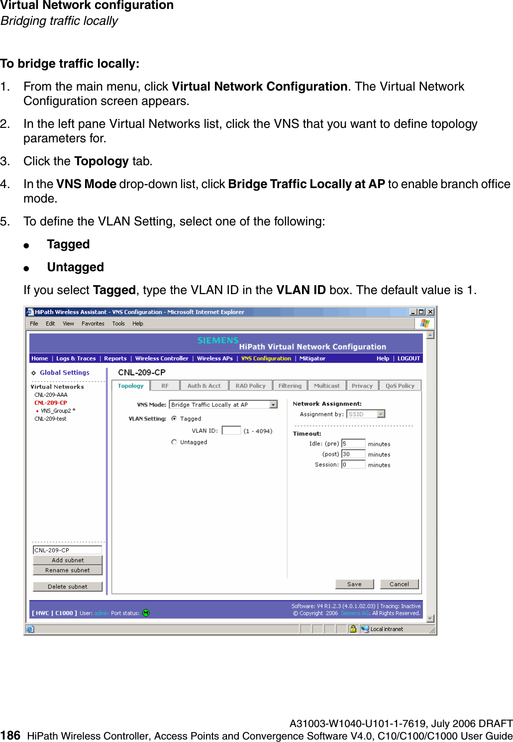 Virtual Network configuration A31003-W1040-U101-1-7619, July 2006 DRAFT186 HiPath Wireless Controller, Access Points and Convergence Software V4.0, C10/C100/C1000 User Guide        hwc_vnsconfiguration.fmBridging traffic locallyTo bridge traffic locally:1. From the main menu, click Virtual Network Configuration. The Virtual Network Configuration screen appears.2. In the left pane Virtual Networks list, click the VNS that you want to define topology parameters for.3. Click the Topology tab.4. In the VNS Mode drop-down list, click Bridge Traffic Locally at AP to enable branch office mode.5. To define the VLAN Setting, select one of the following:●Tagged●UntaggedIf you select Tagged, type the VLAN ID in the VLAN ID box. The default value is 1.