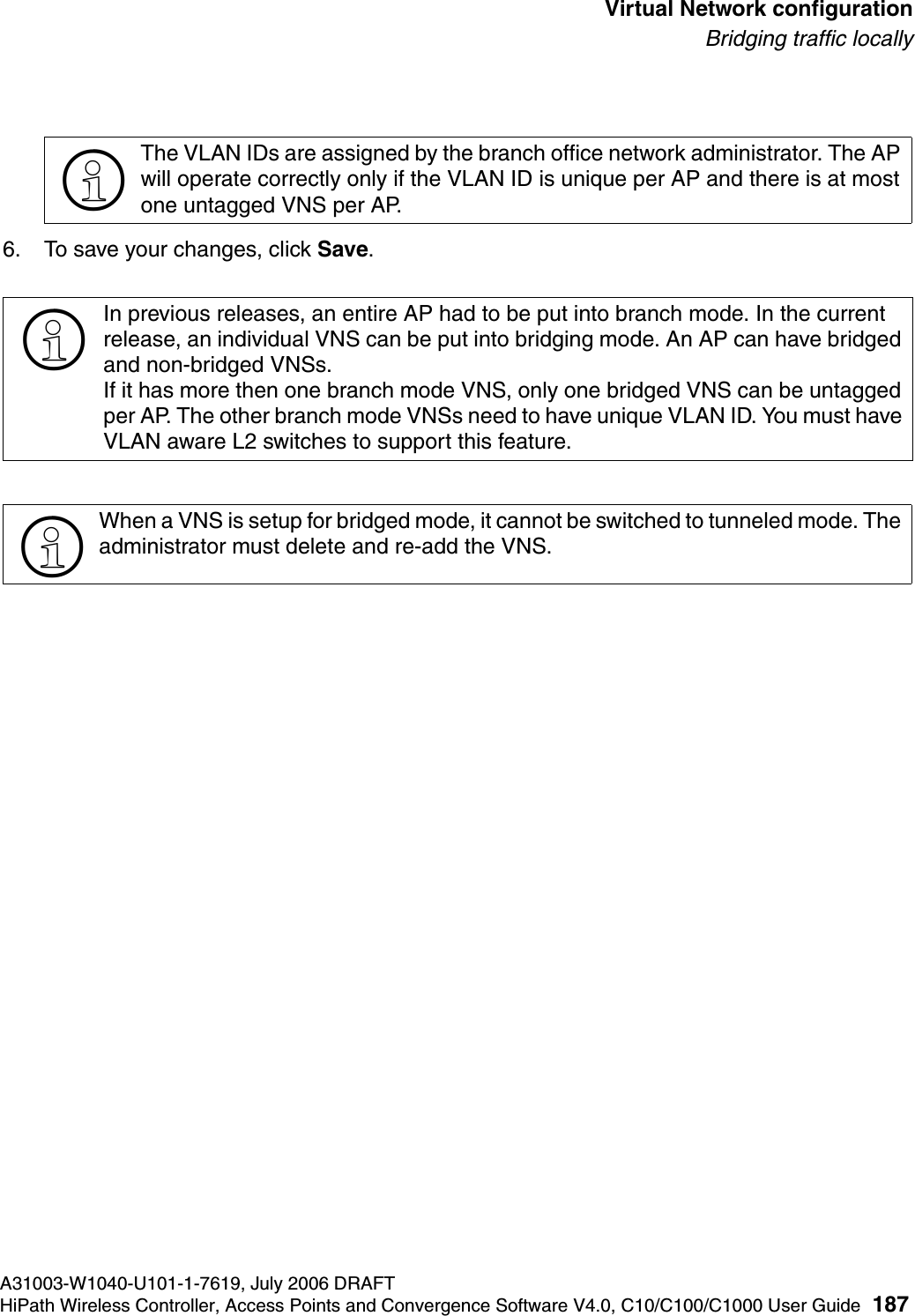 hwc_vnsconfiguration.fmA31003-W1040-U101-1-7619, July 2006 DRAFTHiPath Wireless Controller, Access Points and Convergence Software V4.0, C10/C100/C1000 User Guide 187        Virtual Network configurationBridging traffic locally6. To save your changes, click Save.>The VLAN IDs are assigned by the branch office network administrator. The AP will operate correctly only if the VLAN ID is unique per AP and there is at most one untagged VNS per AP.>In previous releases, an entire AP had to be put into branch mode. In the current release, an individual VNS can be put into bridging mode. An AP can have bridged and non-bridged VNSs.If it has more then one branch mode VNS, only one bridged VNS can be untagged per AP. The other branch mode VNSs need to have unique VLAN ID. You must have VLAN aware L2 switches to support this feature.>When a VNS is setup for bridged mode, it cannot be switched to tunneled mode. The administrator must delete and re-add the VNS. 