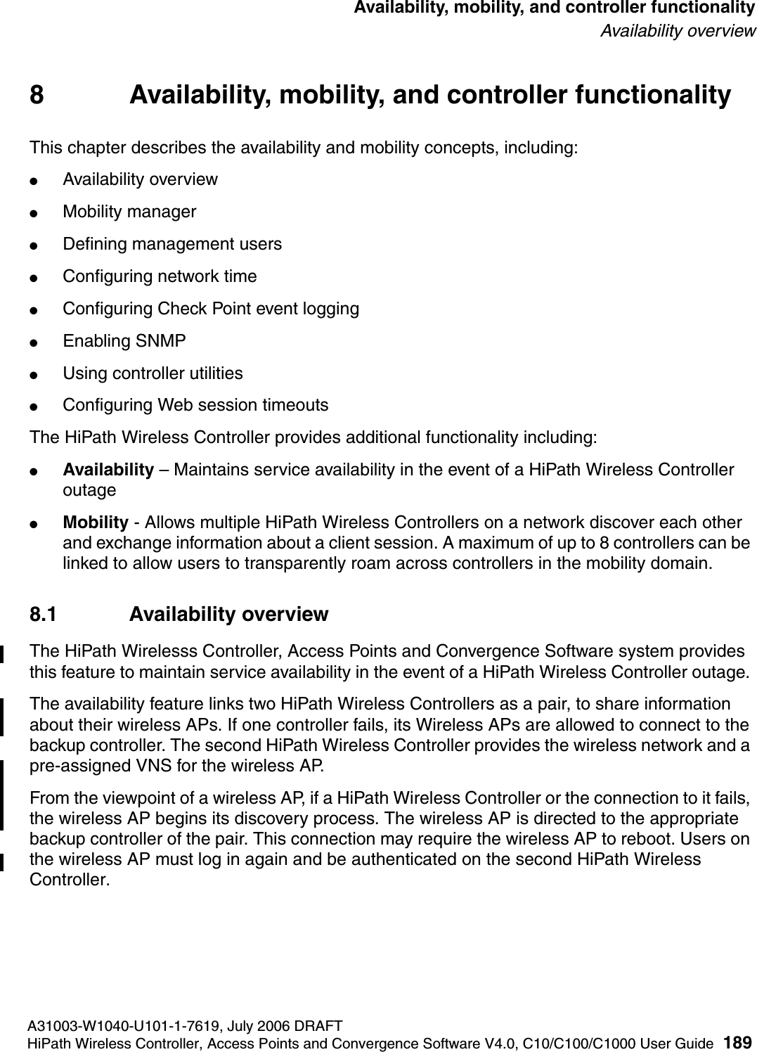 hwc_controlleravailmobility.fmA31003-W1040-U101-1-7619, July 2006 DRAFTHiPath Wireless Controller, Access Points and Convergence Software V4.0, C10/C100/C1000 User Guide 189        Availability, mobility, and controller functionalityAvailability overview8 Availability, mobility, and controller functionalityThis chapter describes the availability and mobility concepts, including:●Availability overview●Mobility manager●Defining management users●Configuring network time●Configuring Check Point event logging●Enabling SNMP●Using controller utilities●Configuring Web session timeoutsThe HiPath Wireless Controller provides additional functionality including:●Availability &ndash; Maintains service availability in the event of a HiPath Wireless Controller outage●Mobility - Allows multiple HiPath Wireless Controllers on a network discover each other and exchange information about a client session. A maximum of up to 8 controllers can be linked to allow users to transparently roam across controllers in the mobility domain.8.1 Availability overviewThe HiPath Wirelesss Controller, Access Points and Convergence Software system provides this feature to maintain service availability in the event of a HiPath Wireless Controller outage. The availability feature links two HiPath Wireless Controllers as a pair, to share information about their wireless APs. If one controller fails, its Wireless APs are allowed to connect to the backup controller. The second HiPath Wireless Controller provides the wireless network and a pre-assigned VNS for the wireless AP. From the viewpoint of a wireless AP, if a HiPath Wireless Controller or the connection to it fails, the wireless AP begins its discovery process. The wireless AP is directed to the appropriate backup controller of the pair. This connection may require the wireless AP to reboot. Users on the wireless AP must log in again and be authenticated on the second HiPath Wireless Controller.