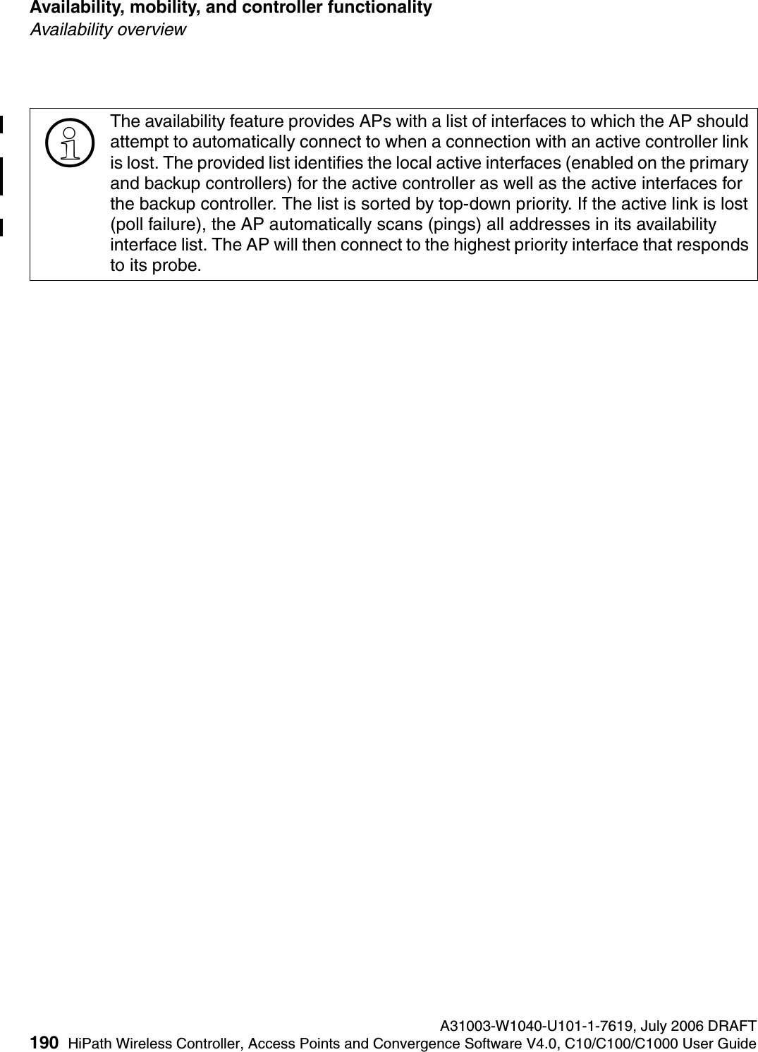 Availability, mobility, and controller functionality A31003-W1040-U101-1-7619, July 2006 DRAFT190 HiPath Wireless Controller, Access Points and Convergence Software V4.0, C10/C100/C1000 User Guide        hwc_controlleravailmobility.fmAvailability overview>The availability feature provides APs with a list of interfaces to which the AP should attempt to automatically connect to when a connection with an active controller link is lost. The provided list identifies the local active interfaces (enabled on the primary and backup controllers) for the active controller as well as the active interfaces for the backup controller. The list is sorted by top-down priority. If the active link is lost (poll failure), the AP automatically scans (pings) all addresses in its availability interface list. The AP will then connect to the highest priority interface that responds to its probe. 