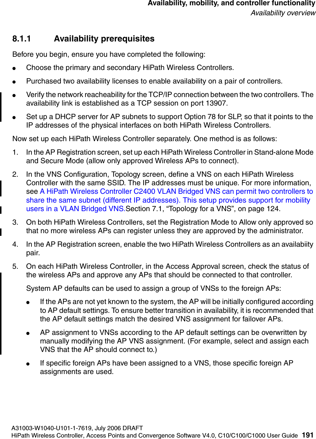 hwc_controlleravailmobility.fmA31003-W1040-U101-1-7619, July 2006 DRAFTHiPath Wireless Controller, Access Points and Convergence Software V4.0, C10/C100/C1000 User Guide 191        Availability, mobility, and controller functionalityAvailability overview8.1.1 Availability prerequisitesBefore you begin, ensure you have completed the following:●Choose the primary and secondary HiPath Wireless Controllers.●Purchased two availability licenses to enable availability on a pair of controllers.●Verify the network reacheability for the TCP/IP connection between the two controllers. The availability link is established as a TCP session on port 13907.●Set up a DHCP server for AP subnets to support Option 78 for SLP, so that it points to the IP addresses of the physical interfaces on both HiPath Wireless Controllers.Now set up each HiPath Wireless Controller separately. One method is as follows:1. In the AP Registration screen, set up each HiPath Wireless Controller in Stand-alone Mode and Secure Mode (allow only approved Wireless APs to connect).2. In the VNS Configuration, Topology screen, define a VNS on each HiPath Wireless Controller with the same SSID. The IP addresses must be unique. For more information, see A HiPath Wireless Controller C2400 VLAN Bridged VNS can permit two controllers to share the same subnet (different IP addresses). This setup provides support for mobility users in a VLAN Bridged VNS.Section 7.1, &ldquo;Topology for a VNS&rdquo;, on page 124.3. On both HiPath Wireless Controllers, set the Registration Mode to Allow only approved so that no more wireless APs can register unless they are approved by the administrator.4. In the AP Registration screen, enable the two HiPath Wireless Controllers as an availabiity pair.5. On each HiPath Wireless Controller, in the Access Approval screen, check the status of the wireless APs and approve any APs that should be connected to that controller.System AP defaults can be used to assign a group of VNSs to the foreign APs:●If the APs are not yet known to the system, the AP will be initially configured according to AP default settings. To ensure better transition in availability, it is recommended that the AP default settings match the desired VNS assignment for failover APs.●AP assignment to VNSs according to the AP default settings can be overwritten by manually modifying the AP VNS assignment. (For example, select and assign each VNS that the AP should connect to.)●If specific foreign APs have been assigned to a VNS, those specific foreign AP assignments are used.