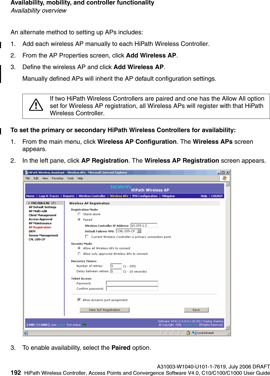Availability, mobility, and controller functionality A31003-W1040-U101-1-7619, July 2006 DRAFT192 HiPath Wireless Controller, Access Points and Convergence Software V4.0, C10/C100/C1000 User Guide        hwc_controlleravailmobility.fmAvailability overviewAn alternate method to setting up APs includes:1. Add each wireless AP manually to each HiPath Wireless Controller. 2. From the AP Properties screen, click Add Wireless AP. 3. Define the wireless AP and click Add Wireless AP. Manually defined APs will inherit the AP default configuration settings.To set the primary or secondary HiPath Wireless Controllers for availability:1. From the main menu, click Wireless AP Configuration. The Wireless APs screen appears.2. In the left pane, click AP Registration. The Wireless AP Registration screen appears.3. To enable availability, select the Paired option.7If two HiPath Wireless Controllers are paired and one has the Allow All option set for Wireless AP registration, all Wireless APs will register with that HiPath Wireless Controller.