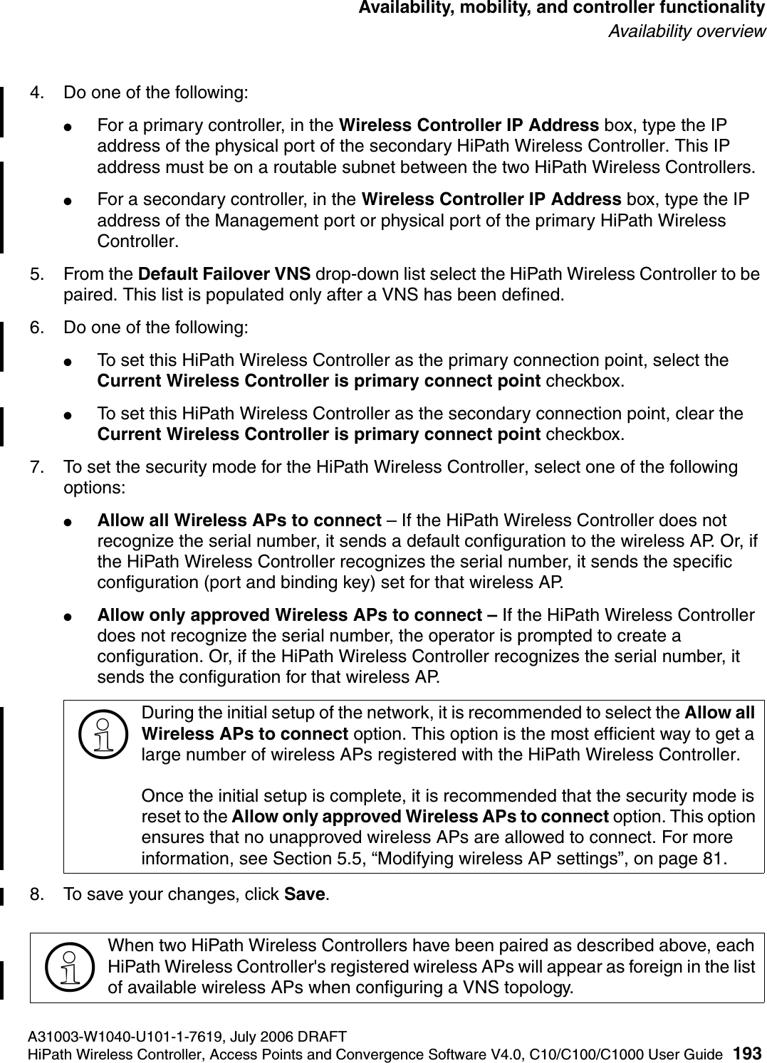 hwc_controlleravailmobility.fmA31003-W1040-U101-1-7619, July 2006 DRAFTHiPath Wireless Controller, Access Points and Convergence Software V4.0, C10/C100/C1000 User Guide 193        Availability, mobility, and controller functionalityAvailability overview4. Do one of the following:●For a primary controller, in the Wireless Controller IP Address box, type the IP address of the physical port of the secondary HiPath Wireless Controller. This IP address must be on a routable subnet between the two HiPath Wireless Controllers.●For a secondary controller, in the Wireless Controller IP Address box, type the IP address of the Management port or physical port of the primary HiPath Wireless Controller.5. From the Default Failover VNS drop-down list select the HiPath Wireless Controller to be paired. This list is populated only after a VNS has been defined.6. Do one of the following:●To set this HiPath Wireless Controller as the primary connection point, select the Current Wireless Controller is primary connect point checkbox.●To set this HiPath Wireless Controller as the secondary connection point, clear the Current Wireless Controller is primary connect point checkbox.7. To set the security mode for the HiPath Wireless Controller, select one of the following options:●Allow all Wireless APs to connect &ndash; If the HiPath Wireless Controller does not recognize the serial number, it sends a default configuration to the wireless AP. Or, if the HiPath Wireless Controller recognizes the serial number, it sends the specific configuration (port and binding key) set for that wireless AP. ●Allow only approved Wireless APs to connect &ndash; If the HiPath Wireless Controller does not recognize the serial number, the operator is prompted to create a configuration. Or, if the HiPath Wireless Controller recognizes the serial number, it sends the configuration for that wireless AP.8. To save your changes, click Save.>During the initial setup of the network, it is recommended to select the Allow all Wireless APs to connect option. This option is the most efficient way to get a large number of wireless APs registered with the HiPath Wireless Controller.Once the initial setup is complete, it is recommended that the security mode is reset to the Allow only approved Wireless APs to connect option. This option ensures that no unapproved wireless APs are allowed to connect. For more information, see Section 5.5, &ldquo;Modifying wireless AP settings&rdquo;, on page 81.>When two HiPath Wireless Controllers have been paired as described above, each HiPath Wireless Controller's registered wireless APs will appear as foreign in the list of available wireless APs when configuring a VNS topology.