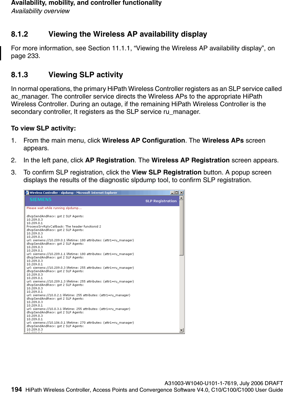Availability, mobility, and controller functionality A31003-W1040-U101-1-7619, July 2006 DRAFT194 HiPath Wireless Controller, Access Points and Convergence Software V4.0, C10/C100/C1000 User Guide        hwc_controlleravailmobility.fmAvailability overview8.1.2 Viewing the Wireless AP availability displayFor more information, see Section 11.1.1, &ldquo;Viewing the Wireless AP availability display&rdquo;, on page 233.8.1.3 Viewing SLP activityIn normal operations, the primary HiPath Wireless Controller registers as an SLP service called ac_manager. The controller service directs the Wireless APs to the appropriate HiPath Wireless Controller. During an outage, if the remaining HiPath Wireless Controller is the secondary controller, It registers as the SLP service ru_manager. To view SLP activity:1. From the main menu, click Wireless AP Configuration. The Wireless APs screen appears.2. In the left pane, click AP Registration. The Wireless AP Registration screen appears.3. To confirm SLP registration, click the View SLP Registration button. A popup screen displays the results of the diagnostic slpdump tool, to confirm SLP registration.
