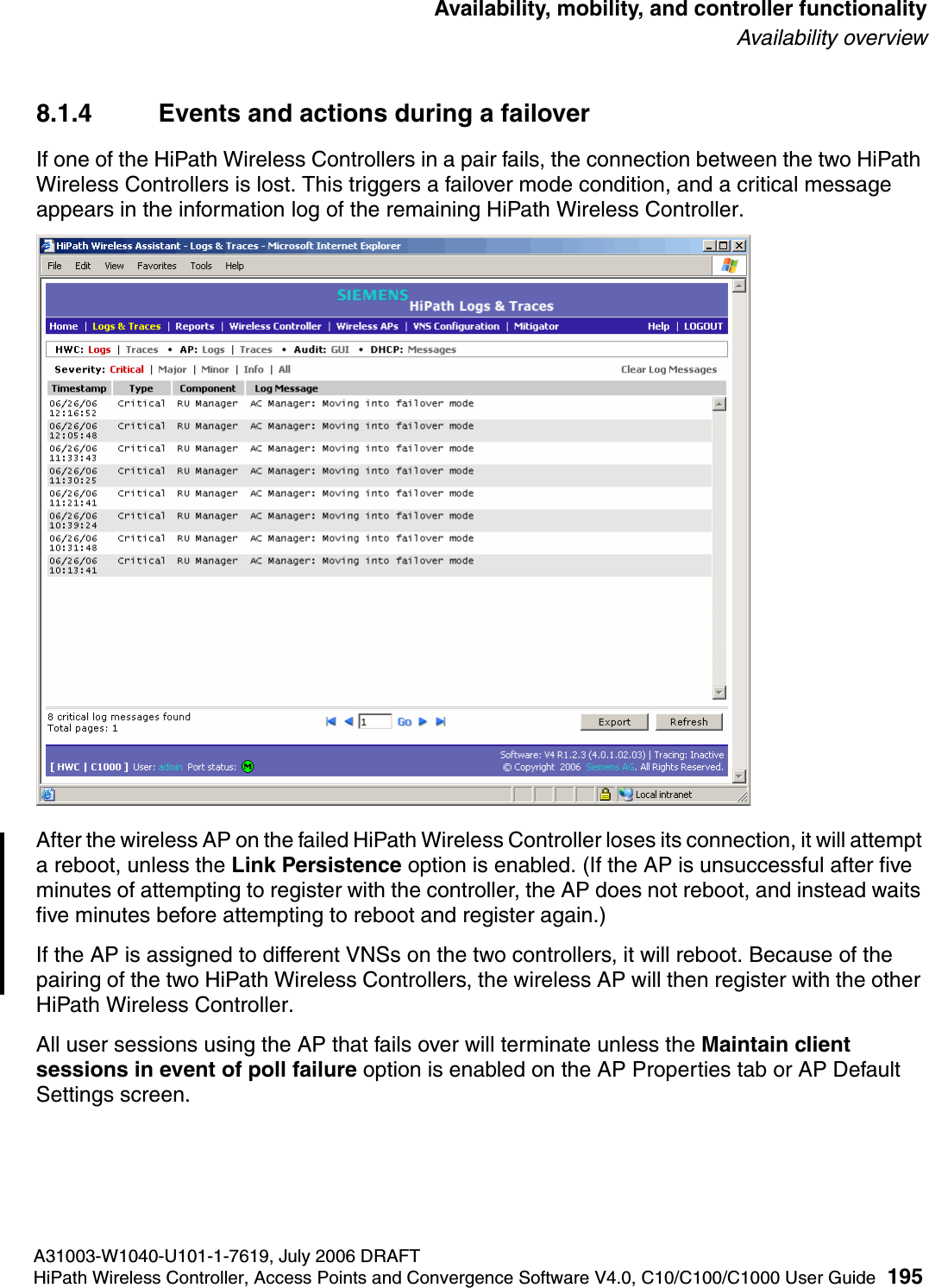 hwc_controlleravailmobility.fmA31003-W1040-U101-1-7619, July 2006 DRAFTHiPath Wireless Controller, Access Points and Convergence Software V4.0, C10/C100/C1000 User Guide 195        Availability, mobility, and controller functionalityAvailability overview8.1.4 Events and actions during a failoverIf one of the HiPath Wireless Controllers in a pair fails, the connection between the two HiPath Wireless Controllers is lost. This triggers a failover mode condition, and a critical message appears in the information log of the remaining HiPath Wireless Controller.After the wireless AP on the failed HiPath Wireless Controller loses its connection, it will attempt a reboot, unless the Link Persistence option is enabled. (If the AP is unsuccessful after five minutes of attempting to register with the controller, the AP does not reboot, and instead waits five minutes before attempting to reboot and register again.)If the AP is assigned to different VNSs on the two controllers, it will reboot. Because of the pairing of the two HiPath Wireless Controllers, the wireless AP will then register with the other HiPath Wireless Controller. All user sessions using the AP that fails over will terminate unless the Maintain client sessions in event of poll failure option is enabled on the AP Properties tab or AP Default Settings screen.
