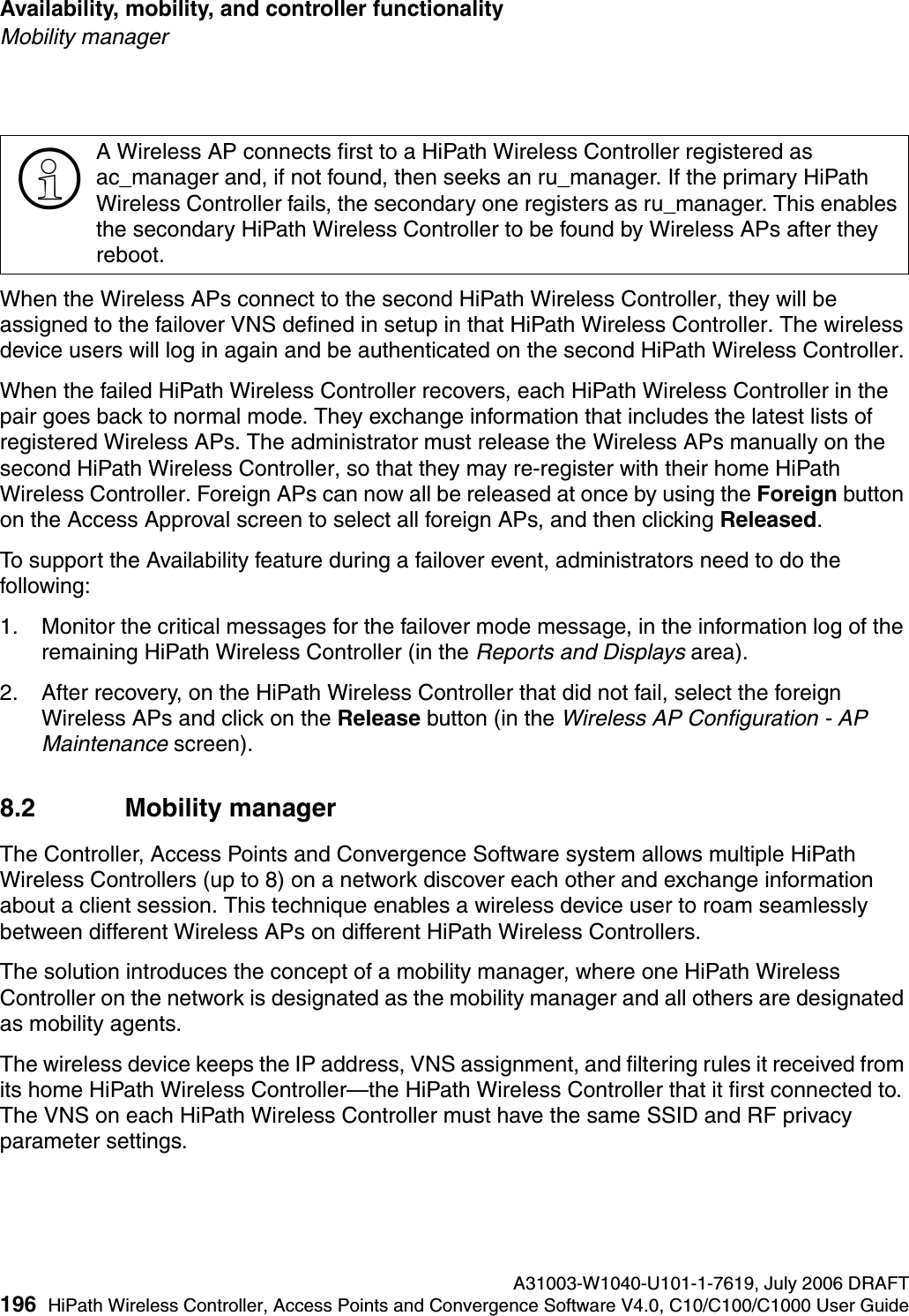 Availability, mobility, and controller functionality A31003-W1040-U101-1-7619, July 2006 DRAFT196 HiPath Wireless Controller, Access Points and Convergence Software V4.0, C10/C100/C1000 User Guide        hwc_controlleravailmobility.fmMobility managerWhen the Wireless APs connect to the second HiPath Wireless Controller, they will be assigned to the failover VNS defined in setup in that HiPath Wireless Controller. The wireless device users will log in again and be authenticated on the second HiPath Wireless Controller.When the failed HiPath Wireless Controller recovers, each HiPath Wireless Controller in the pair goes back to normal mode. They exchange information that includes the latest lists of registered Wireless APs. The administrator must release the Wireless APs manually on the second HiPath Wireless Controller, so that they may re-register with their home HiPath Wireless Controller. Foreign APs can now all be released at once by using the Foreign button on the Access Approval screen to select all foreign APs, and then clicking Released. To support the Availability feature during a failover event, administrators need to do the following:1. Monitor the critical messages for the failover mode message, in the information log of the remaining HiPath Wireless Controller (in the Reports and Displays area).2. After recovery, on the HiPath Wireless Controller that did not fail, select the foreign Wireless APs and click on the Release button (in the Wireless AP Configuration - AP Maintenance screen).8.2 Mobility managerThe Controller, Access Points and Convergence Software system allows multiple HiPath Wireless Controllers (up to 8) on a network discover each other and exchange information about a client session. This technique enables a wireless device user to roam seamlessly between different Wireless APs on different HiPath Wireless Controllers. The solution introduces the concept of a mobility manager, where one HiPath Wireless Controller on the network is designated as the mobility manager and all others are designated as mobility agents.The wireless device keeps the IP address, VNS assignment, and filtering rules it received from its home HiPath Wireless Controller&mdash;the HiPath Wireless Controller that it first connected to. The VNS on each HiPath Wireless Controller must have the same SSID and RF privacy parameter settings.>A Wireless AP connects first to a HiPath Wireless Controller registered as ac_manager and, if not found, then seeks an ru_manager. If the primary HiPath Wireless Controller fails, the secondary one registers as ru_manager. This enables the secondary HiPath Wireless Controller to be found by Wireless APs after they reboot.