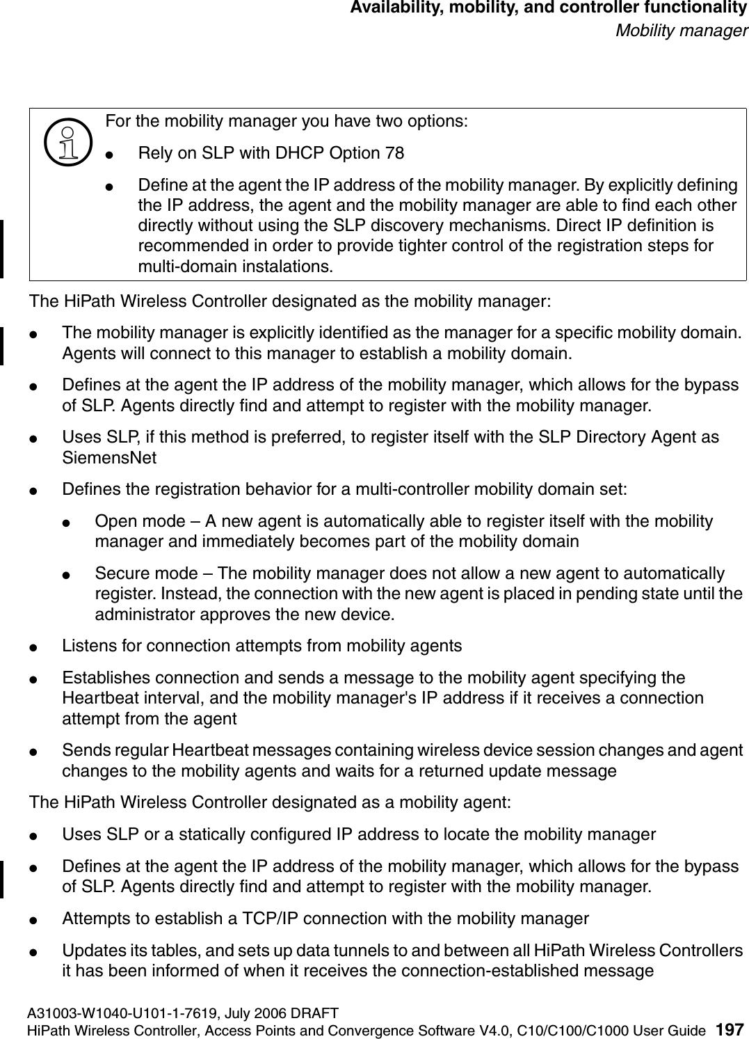hwc_controlleravailmobility.fmA31003-W1040-U101-1-7619, July 2006 DRAFTHiPath Wireless Controller, Access Points and Convergence Software V4.0, C10/C100/C1000 User Guide 197        Availability, mobility, and controller functionalityMobility managerThe HiPath Wireless Controller designated as the mobility manager:●The mobility manager is explicitly identified as the manager for a specific mobility domain. Agents will connect to this manager to establish a mobility domain.●Defines at the agent the IP address of the mobility manager, which allows for the bypass of SLP. Agents directly find and attempt to register with the mobility manager.●Uses SLP, if this method is preferred, to register itself with the SLP Directory Agent as SiemensNet●Defines the registration behavior for a multi-controller mobility domain set:●Open mode &ndash; A new agent is automatically able to register itself with the mobility manager and immediately becomes part of the mobility domain●Secure mode &ndash; The mobility manager does not allow a new agent to automatically register. Instead, the connection with the new agent is placed in pending state until the administrator approves the new device.●Listens for connection attempts from mobility agents●Establishes connection and sends a message to the mobility agent specifying the Heartbeat interval, and the mobility manager's IP address if it receives a connection attempt from the agent●Sends regular Heartbeat messages containing wireless device session changes and agent changes to the mobility agents and waits for a returned update messageThe HiPath Wireless Controller designated as a mobility agent:●Uses SLP or a statically configured IP address to locate the mobility manager●Defines at the agent the IP address of the mobility manager, which allows for the bypass of SLP. Agents directly find and attempt to register with the mobility manager.●Attempts to establish a TCP/IP connection with the mobility manager ●Updates its tables, and sets up data tunnels to and between all HiPath Wireless Controllers it has been informed of when it receives the connection-established message>For the mobility manager you have two options:●Rely on SLP with DHCP Option 78●Define at the agent the IP address of the mobility manager. By explicitly defining the IP address, the agent and the mobility manager are able to find each other directly without using the SLP discovery mechanisms. Direct IP definition is recommended in order to provide tighter control of the registration steps for multi-domain instalations.