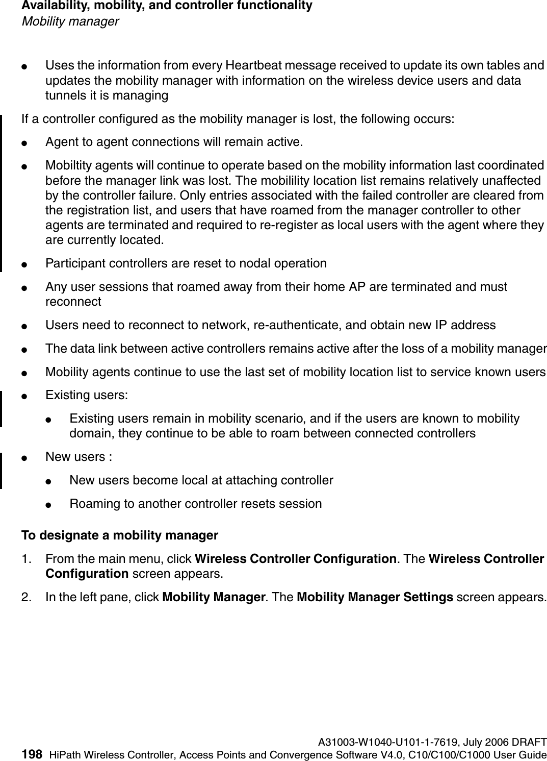Availability, mobility, and controller functionality A31003-W1040-U101-1-7619, July 2006 DRAFT198 HiPath Wireless Controller, Access Points and Convergence Software V4.0, C10/C100/C1000 User Guide        hwc_controlleravailmobility.fmMobility manager●Uses the information from every Heartbeat message received to update its own tables and updates the mobility manager with information on the wireless device users and data tunnels it is managingIf a controller configured as the mobility manager is lost, the following occurs:●Agent to agent connections will remain active.●Mobiltity agents will continue to operate based on the mobility information last coordinated before the manager link was lost. The mobilility location list remains relatively unaffected by the controller failure. Only entries associated with the failed controller are cleared from the registration list, and users that have roamed from the manager controller to other agents are terminated and required to re-register as local users with the agent where they are currently located.●Participant controllers are reset to nodal operation●Any user sessions that roamed away from their home AP are terminated and must reconnect●Users need to reconnect to network, re-authenticate, and obtain new IP address●The data link between active controllers remains active after the loss of a mobility manager●Mobility agents continue to use the last set of mobility location list to service known users●Existing users: ●Existing users remain in mobility scenario, and if the users are known to mobility domain, they continue to be able to roam between connected controllers●New users :●New users become local at attaching controller●Roaming to another controller resets sessionTo designate a mobility manager1. From the main menu, click Wireless Controller Configuration. The Wireless Controller Configuration screen appears.2. In the left pane, click Mobility Manager. The Mobility Manager Settings screen appears.
