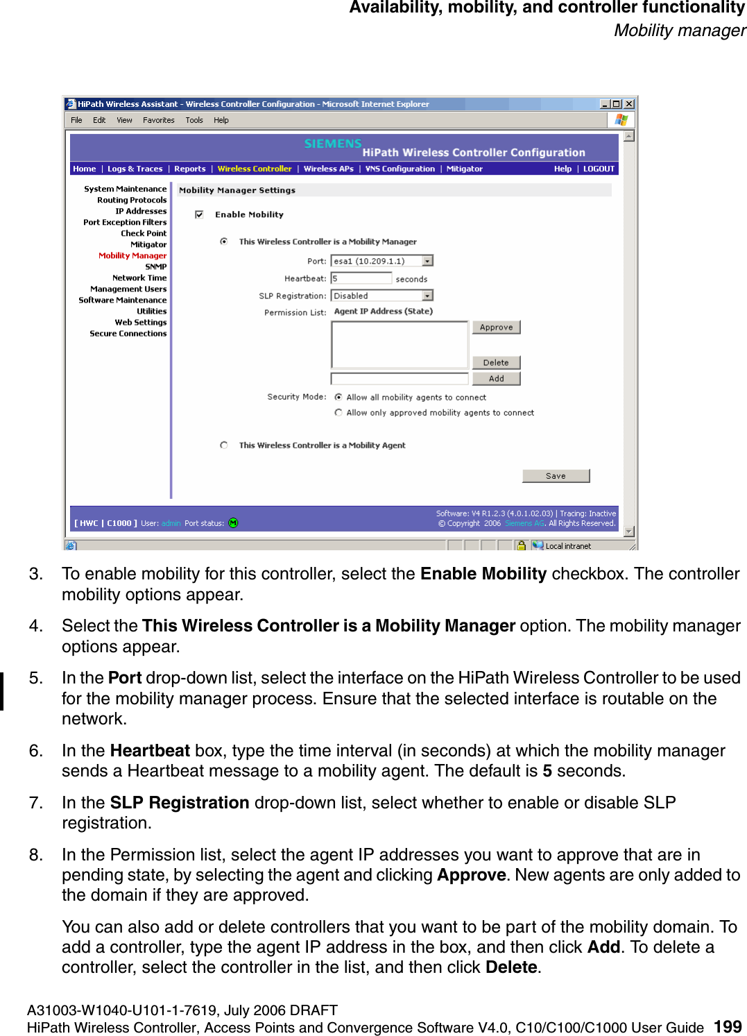 hwc_controlleravailmobility.fmA31003-W1040-U101-1-7619, July 2006 DRAFTHiPath Wireless Controller, Access Points and Convergence Software V4.0, C10/C100/C1000 User Guide 199        Availability, mobility, and controller functionalityMobility manager3. To enable mobility for this controller, select the Enable Mobility checkbox. The controller mobility options appear.4. Select the This Wireless Controller is a Mobility Manager option. The mobility manager options appear.5. In the Port drop-down list, select the interface on the HiPath Wireless Controller to be used for the mobility manager process. Ensure that the selected interface is routable on the network.6. In the Heartbeat box, type the time interval (in seconds) at which the mobility manager sends a Heartbeat message to a mobility agent. The default is 5 seconds.7. In the SLP Registration drop-down list, select whether to enable or disable SLP registration.8. In the Permission list, select the agent IP addresses you want to approve that are in pending state, by selecting the agent and clicking Approve. New agents are only added to the domain if they are approved.You can also add or delete controllers that you want to be part of the mobility domain. To add a controller, type the agent IP address in the box, and then click Add. To delete a controller, select the controller in the list, and then click Delete.