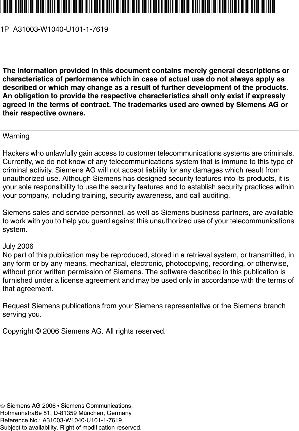 *1PA31003-W1040-U101-1-7619* 1P  A31003-W1040-U101-1-7619The information provided in this document contains merely general descriptions or characteristics of performance which in case of actual use do not always apply as described or which may change as a result of further development of the products. An obligation to provide the respective characteristics shall only exist if expressly agreed in the terms of contract. The trademarks used are owned by Siemens AG or their respective owners.WarningHackers who unlawfully gain access to customer telecommunications systems are criminals. Currently, we do not know of any telecommunications system that is immune to this type of criminal activity. Siemens AG will not accept liability for any damages which result from unauthorized use. Although Siemens has designed security features into its products, it is your sole responsibility to use the security features and to establish security practices within your company, including training, security awareness, and call auditing.Siemens sales and service personnel, as well as Siemens business partners, are available to work with you to help you guard against this unauthorized use of your telecommunications system.July 2006No part of this publication may be reproduced, stored in a retrieval system, or transmitted, in any form or by any means, mechanical, electronic, photocopying, recording, or otherwise, without prior written permission of Siemens. The software described in this publication is furnished under a license agreement and may be used only in accordance with the terms of that agreement.Request Siemens publications from your Siemens representative or the Siemens branch serving you.Copyright &copy; 2006 Siemens AG. All rights reserved.&copy; Siemens AG 2006 ● Siemens Communications, Hofmannstra&szlig;e 51, D-81359 M&uuml;nchen, GermanyReference No.: A31003-W1040-U101-1-7619Subject to availability. Right of modification reserved. 