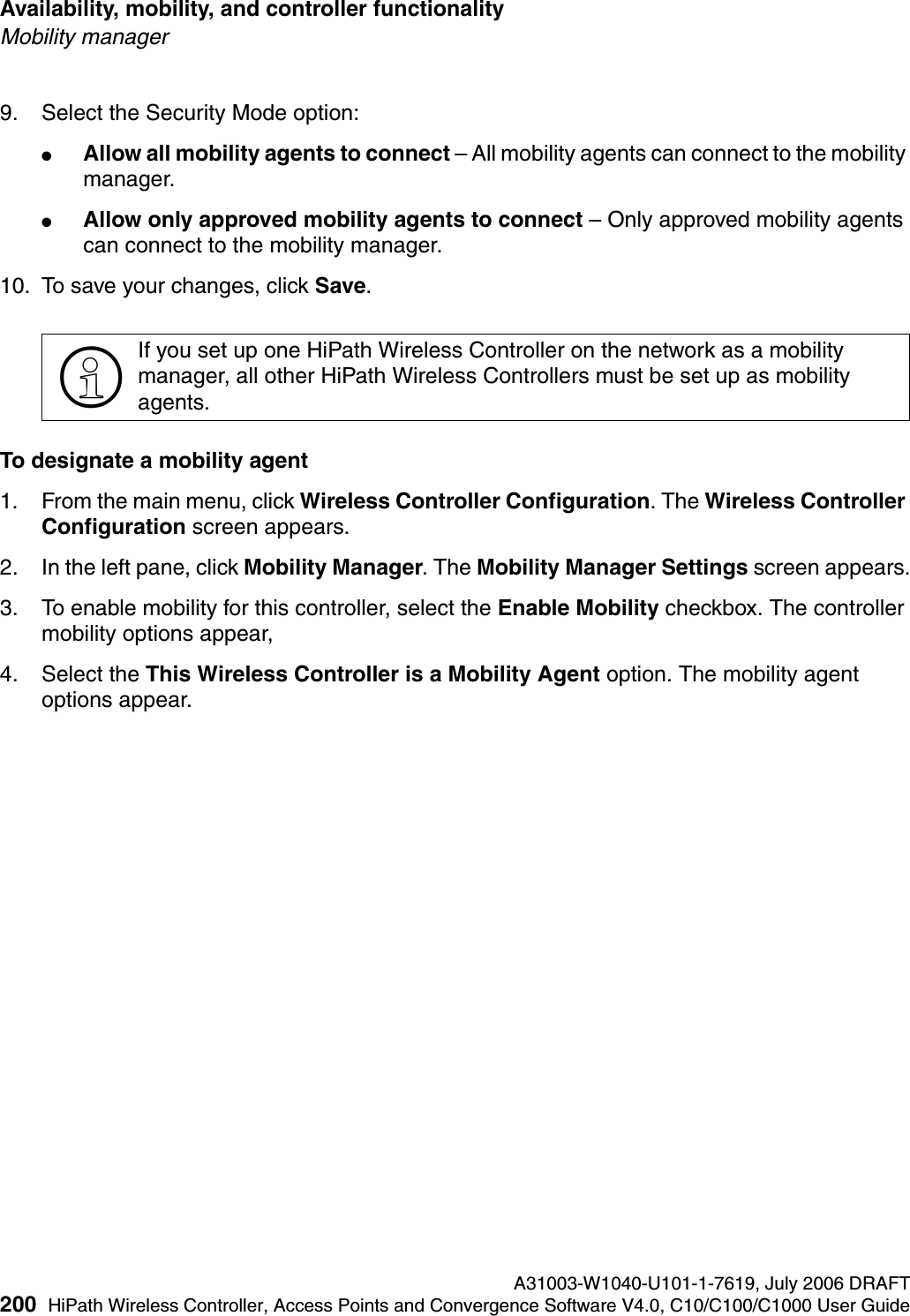 Availability, mobility, and controller functionality A31003-W1040-U101-1-7619, July 2006 DRAFT200 HiPath Wireless Controller, Access Points and Convergence Software V4.0, C10/C100/C1000 User Guide        hwc_controlleravailmobility.fmMobility manager9. Select the Security Mode option:●Allow all mobility agents to connect &ndash; All mobility agents can connect to the mobility manager.●Allow only approved mobility agents to connect &ndash; Only approved mobility agents can connect to the mobility manager.10. To save your changes, click Save.To designate a mobility agent1. From the main menu, click Wireless Controller Configuration. The Wireless Controller Configuration screen appears.2. In the left pane, click Mobility Manager. The Mobility Manager Settings screen appears.3. To enable mobility for this controller, select the Enable Mobility checkbox. The controller mobility options appear,4. Select the This Wireless Controller is a Mobility Agent option. The mobility agent options appear.>If you set up one HiPath Wireless Controller on the network as a mobility manager, all other HiPath Wireless Controllers must be set up as mobility agents. 