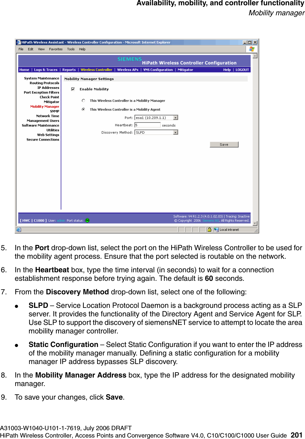 hwc_controlleravailmobility.fmA31003-W1040-U101-1-7619, July 2006 DRAFTHiPath Wireless Controller, Access Points and Convergence Software V4.0, C10/C100/C1000 User Guide 201        Availability, mobility, and controller functionalityMobility manager5. In the Port drop-down list, select the port on the HiPath Wireless Controller to be used for the mobility agent process. Ensure that the port selected is routable on the network.6. In the Heartbeat box, type the time interval (in seconds) to wait for a connection establishment response before trying again. The default is 60 seconds.7. From the Discovery Method drop-down list, select one of the following:●SLPD &ndash; Service Location Protocol Daemon is a background process acting as a SLP server. It provides the functionality of the Directory Agent and Service Agent for SLP. Use SLP to support the discovery of siemensNET service to attempt to locate the area mobility manager controller.●Static Configuration &ndash; Select Static Configuration if you want to enter the IP address of the mobility manager manually. Defining a static configuration for a mobility manager IP address bypasses SLP discovery.8. In the Mobility Manager Address box, type the IP address for the designated mobility manager.9. To save your changes, click Save.