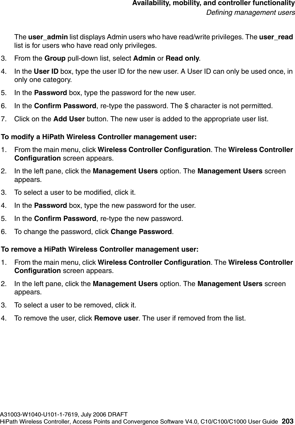 hwc_controlleravailmobility.fmA31003-W1040-U101-1-7619, July 2006 DRAFTHiPath Wireless Controller, Access Points and Convergence Software V4.0, C10/C100/C1000 User Guide 203        Availability, mobility, and controller functionalityDefining management usersThe user_admin list displays Admin users who have read/write privileges. The user_read list is for users who have read only privileges.3. From the Group pull-down list, select Admin or Read only.4. In the User ID box, type the user ID for the new user. A User ID can only be used once, in only one category. 5. In the Password box, type the password for the new user.6. In the Confirm Password, re-type the password. The $ character is not permitted.7. Click on the Add User button. The new user is added to the appropriate user list.To modify a HiPath Wireless Controller management user:1. From the main menu, click Wireless Controller Configuration. The Wireless Controller Configuration screen appears.2. In the left pane, click the Management Users option. The Management Users screen appears.3. To select a user to be modified, click it.4. In the Password box, type the new password for the user.5. In the Confirm Password, re-type the new password.6. To change the password, click Change Password.To remove a HiPath Wireless Controller management user:1. From the main menu, click Wireless Controller Configuration. The Wireless Controller Configuration screen appears.2. In the left pane, click the Management Users option. The Management Users screen appears.3. To select a user to be removed, click it.4. To remove the user, click Remove user. The user if removed from the list.