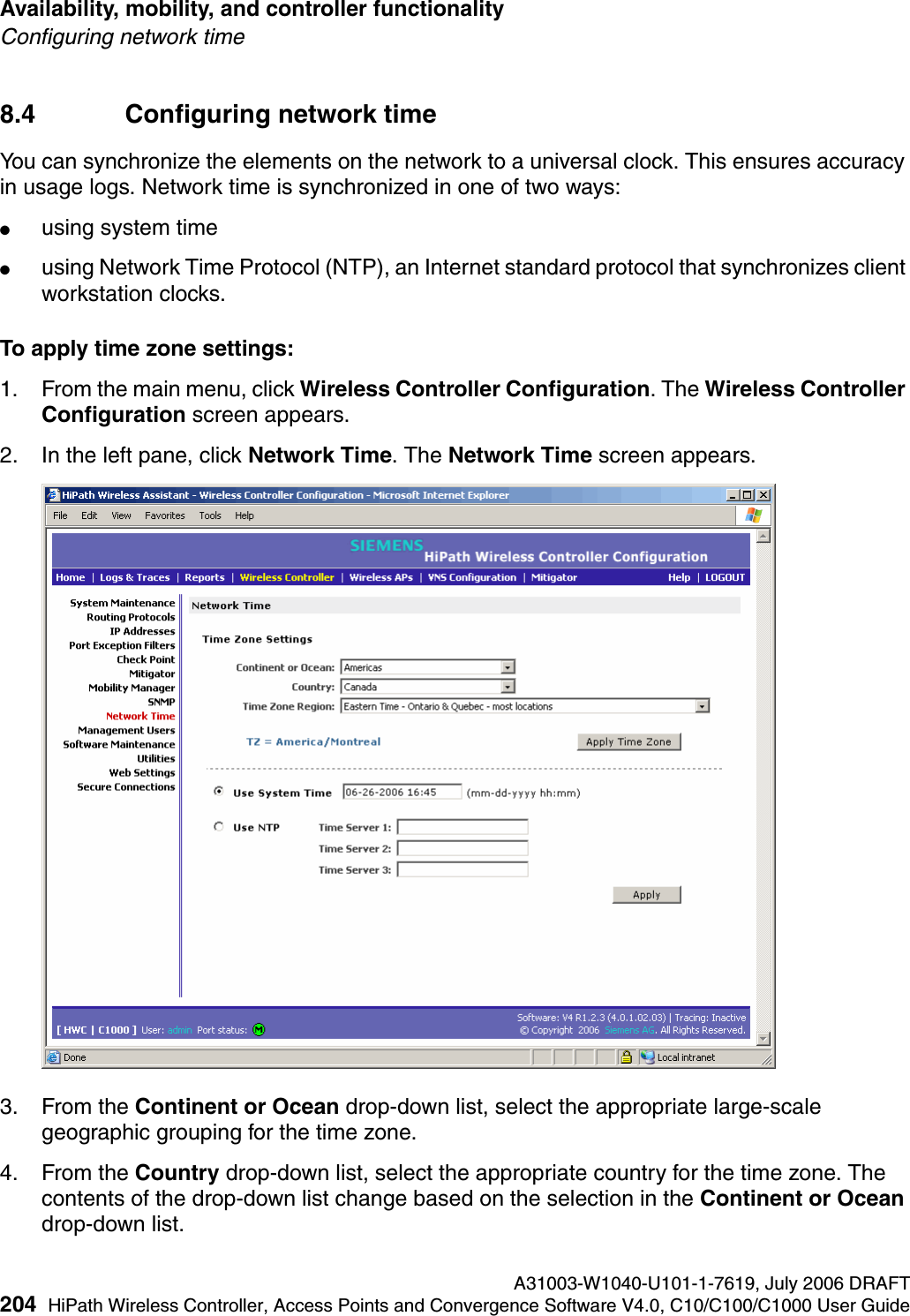 Availability, mobility, and controller functionality A31003-W1040-U101-1-7619, July 2006 DRAFT204 HiPath Wireless Controller, Access Points and Convergence Software V4.0, C10/C100/C1000 User Guide        hwc_controlleravailmobility.fmConfiguring network time8.4 Configuring network time You can synchronize the elements on the network to a universal clock. This ensures accuracy in usage logs. Network time is synchronized in one of two ways:●using system time●using Network Time Protocol (NTP), an Internet standard protocol that synchronizes client workstation clocks.To apply time zone settings:1. From the main menu, click Wireless Controller Configuration. The Wireless Controller Configuration screen appears.2. In the left pane, click Network Time. The Network Time screen appears.3. From the Continent or Ocean drop-down list, select the appropriate large-scale geographic grouping for the time zone.4. From the Country drop-down list, select the appropriate country for the time zone. The contents of the drop-down list change based on the selection in the Continent or Ocean drop-down list.