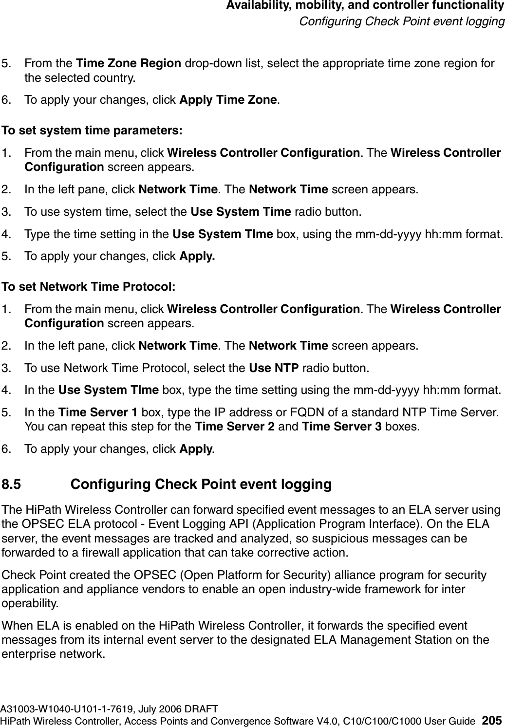 hwc_controlleravailmobility.fmA31003-W1040-U101-1-7619, July 2006 DRAFTHiPath Wireless Controller, Access Points and Convergence Software V4.0, C10/C100/C1000 User Guide 205        Availability, mobility, and controller functionalityConfiguring Check Point event logging5. From the Time Zone Region drop-down list, select the appropriate time zone region for the selected country.6. To apply your changes, click Apply Time Zone.To set system time parameters:1. From the main menu, click Wireless Controller Configuration. The Wireless Controller Configuration screen appears.2. In the left pane, click Network Time. The Network Time screen appears.3. To use system time, select the Use System Time radio button.4. Type the time setting in the Use System TIme box, using the mm-dd-yyyy hh:mm format.5. To apply your changes, click Apply.To set Network Time Protocol:1. From the main menu, click Wireless Controller Configuration. The Wireless Controller Configuration screen appears.2. In the left pane, click Network Time. The Network Time screen appears.3. To use Network Time Protocol, select the Use NTP radio button.4. In the Use System TIme box, type the time setting using the mm-dd-yyyy hh:mm format.5. In the Time Server 1 box, type the IP address or FQDN of a standard NTP Time Server. You can repeat this step for the Time Server 2 and Time Server 3 boxes.6. To apply your changes, click Apply.8.5 Configuring Check Point event loggingThe HiPath Wireless Controller can forward specified event messages to an ELA server using the OPSEC ELA protocol - Event Logging API (Application Program Interface). On the ELA server, the event messages are tracked and analyzed, so suspicious messages can be forwarded to a firewall application that can take corrective action. Check Point created the OPSEC (Open Platform for Security) alliance program for security application and appliance vendors to enable an open industry-wide framework for inter operability.When ELA is enabled on the HiPath Wireless Controller, it forwards the specified event messages from its internal event server to the designated ELA Management Station on the enterprise network. 
