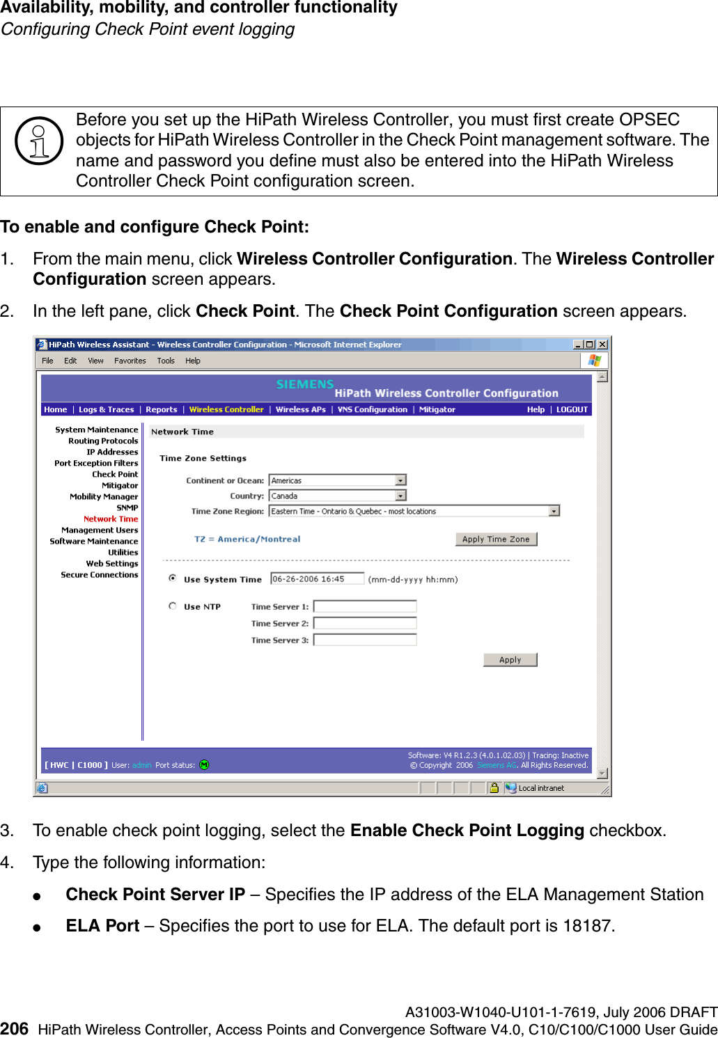Availability, mobility, and controller functionality A31003-W1040-U101-1-7619, July 2006 DRAFT206 HiPath Wireless Controller, Access Points and Convergence Software V4.0, C10/C100/C1000 User Guide        hwc_controlleravailmobility.fmConfiguring Check Point event loggingTo enable and configure Check Point:1. From the main menu, click Wireless Controller Configuration. The Wireless Controller Configuration screen appears.2. In the left pane, click Check Point. The Check Point Configuration screen appears.3. To enable check point logging, select the Enable Check Point Logging checkbox.4. Type the following information:●Check Point Server IP &ndash; Specifies the IP address of the ELA Management Station●ELA Port &ndash; Specifies the port to use for ELA. The default port is 18187.>Before you set up the HiPath Wireless Controller, you must first create OPSEC objects for HiPath Wireless Controller in the Check Point management software. The name and password you define must also be entered into the HiPath Wireless Controller Check Point configuration screen.