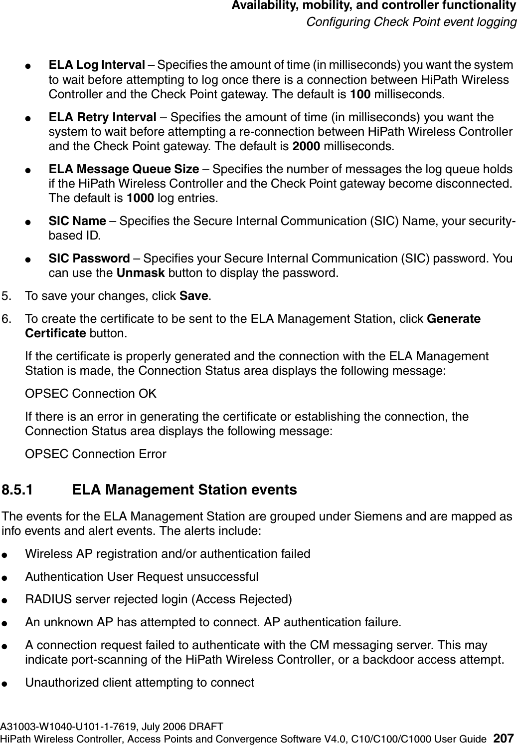 hwc_controlleravailmobility.fmA31003-W1040-U101-1-7619, July 2006 DRAFTHiPath Wireless Controller, Access Points and Convergence Software V4.0, C10/C100/C1000 User Guide 207        Availability, mobility, and controller functionalityConfiguring Check Point event logging●ELA Log Interval &ndash; Specifies the amount of time (in milliseconds) you want the system to wait before attempting to log once there is a connection between HiPath Wireless Controller and the Check Point gateway. The default is 100 milliseconds.●ELA Retry Interval &ndash; Specifies the amount of time (in milliseconds) you want the system to wait before attempting a re-connection between HiPath Wireless Controller and the Check Point gateway. The default is 2000 milliseconds.●ELA Message Queue Size &ndash; Specifies the number of messages the log queue holds if the HiPath Wireless Controller and the Check Point gateway become disconnected. The default is 1000 log entries.●SIC Name &ndash; Specifies the Secure Internal Communication (SIC) Name, your security-based ID.●SIC Password &ndash; Specifies your Secure Internal Communication (SIC) password. You can use the Unmask button to display the password.5. To save your changes, click Save.6. To create the certificate to be sent to the ELA Management Station, click Generate Certificate button.If the certificate is properly generated and the connection with the ELA Management Station is made, the Connection Status area displays the following message:OPSEC Connection OKIf there is an error in generating the certificate or establishing the connection, the Connection Status area displays the following message:OPSEC Connection Error 8.5.1 ELA Management Station eventsThe events for the ELA Management Station are grouped under Siemens and are mapped as info events and alert events. The alerts include:●Wireless AP registration and/or authentication failed●Authentication User Request unsuccessful●RADIUS server rejected login (Access Rejected)●An unknown AP has attempted to connect. AP authentication failure.●A connection request failed to authenticate with the CM messaging server. This may indicate port-scanning of the HiPath Wireless Controller, or a backdoor access attempt.●Unauthorized client attempting to connect