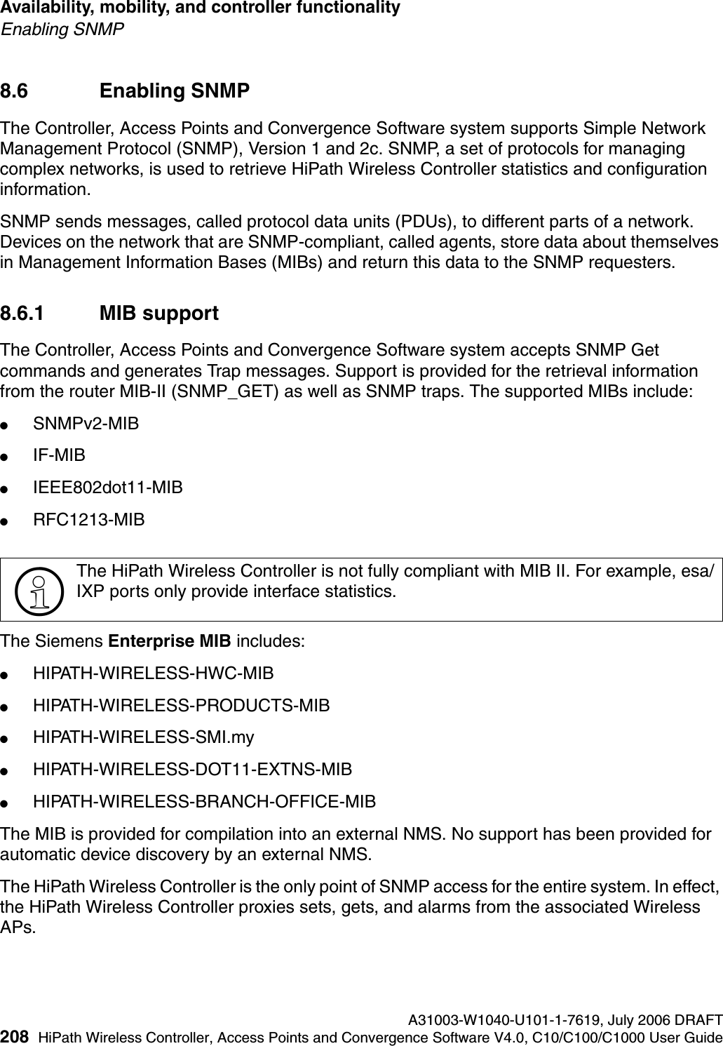 Availability, mobility, and controller functionality A31003-W1040-U101-1-7619, July 2006 DRAFT208 HiPath Wireless Controller, Access Points and Convergence Software V4.0, C10/C100/C1000 User Guide        hwc_controlleravailmobility.fmEnabling SNMP8.6 Enabling SNMP The Controller, Access Points and Convergence Software system supports Simple Network Management Protocol (SNMP), Version 1 and 2c. SNMP, a set of protocols for managing complex networks, is used to retrieve HiPath Wireless Controller statistics and configuration information.SNMP sends messages, called protocol data units (PDUs), to different parts of a network. Devices on the network that are SNMP-compliant, called agents, store data about themselves in Management Information Bases (MIBs) and return this data to the SNMP requesters.8.6.1 MIB supportThe Controller, Access Points and Convergence Software system accepts SNMP Get commands and generates Trap messages. Support is provided for the retrieval information from the router MIB-II (SNMP_GET) as well as SNMP traps. The supported MIBs include:●SNMPv2-MIB●IF-MIB●IEEE802dot11-MIB●RFC1213-MIBThe Siemens Enterprise MIB includes:●HIPATH-WIRELESS-HWC-MIB●HIPATH-WIRELESS-PRODUCTS-MIB●HIPATH-WIRELESS-SMI.my ●HIPATH-WIRELESS-DOT11-EXTNS-MIB●HIPATH-WIRELESS-BRANCH-OFFICE-MIBThe MIB is provided for compilation into an external NMS. No support has been provided for automatic device discovery by an external NMS.The HiPath Wireless Controller is the only point of SNMP access for the entire system. In effect, the HiPath Wireless Controller proxies sets, gets, and alarms from the associated Wireless APs.>The HiPath Wireless Controller is not fully compliant with MIB II. For example, esa/IXP ports only provide interface statistics.