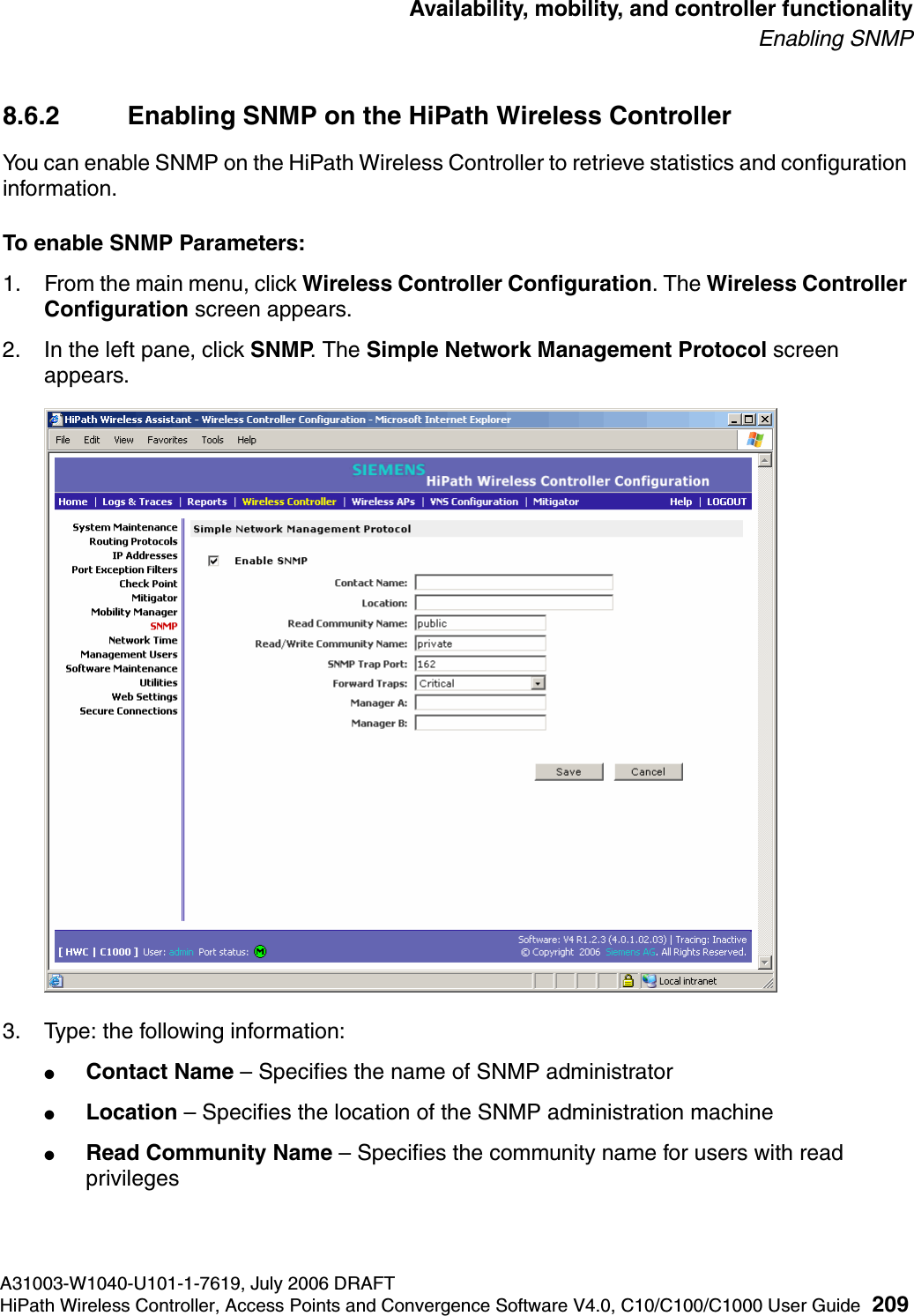 hwc_controlleravailmobility.fmA31003-W1040-U101-1-7619, July 2006 DRAFTHiPath Wireless Controller, Access Points and Convergence Software V4.0, C10/C100/C1000 User Guide 209        Availability, mobility, and controller functionalityEnabling SNMP8.6.2 Enabling SNMP on the HiPath Wireless ControllerYou can enable SNMP on the HiPath Wireless Controller to retrieve statistics and configuration information.To enable SNMP Parameters:1. From the main menu, click Wireless Controller Configuration. The Wireless Controller Configuration screen appears.2. In the left pane, click SNMP. The Simple Network Management Protocol screen appears. 3. Type: the following information:●Contact Name &ndash; Specifies the name of SNMP administrator●Location &ndash; Specifies the location of the SNMP administration machine●Read Community Name &ndash; Specifies the community name for users with read privileges