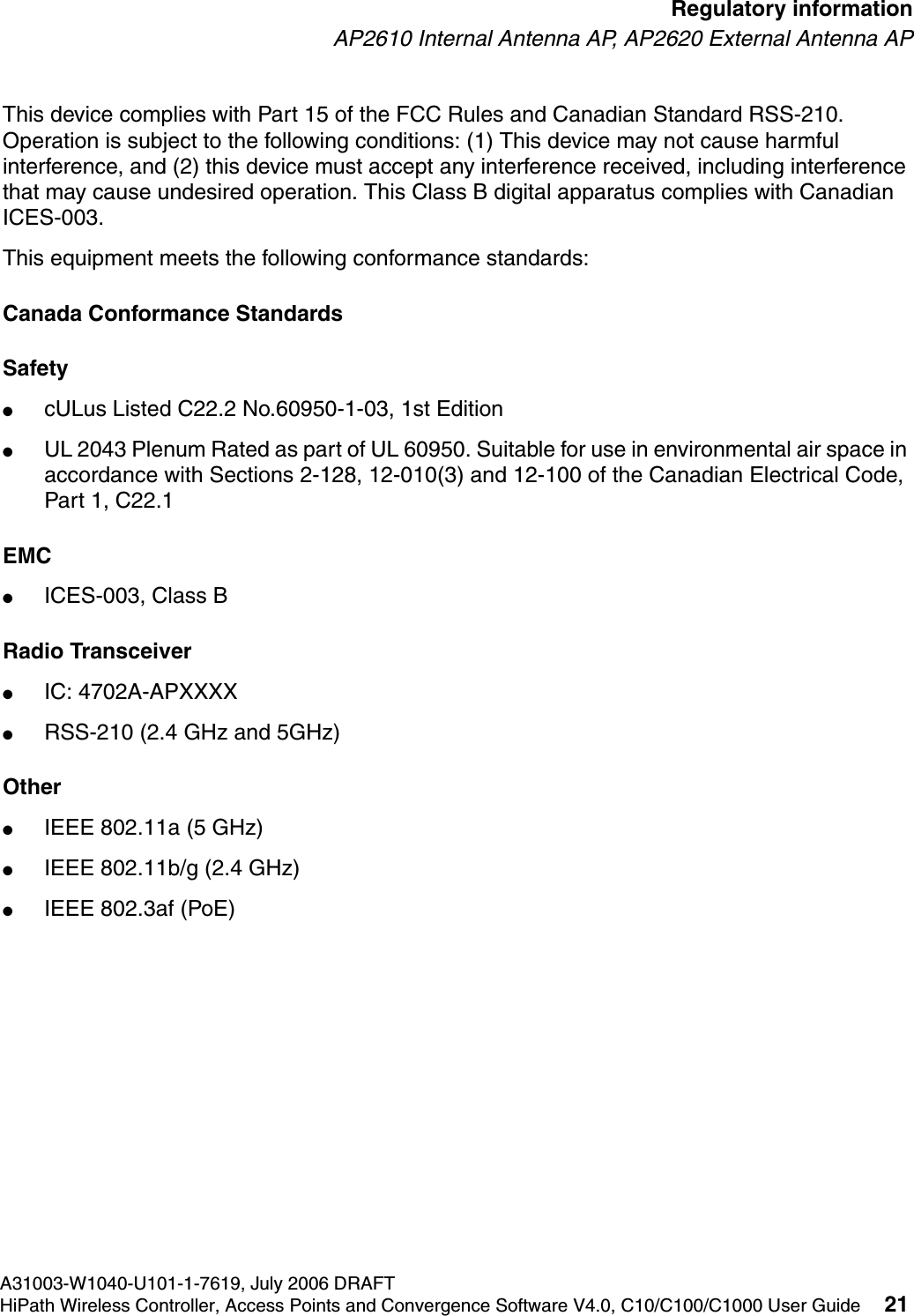 hwc_regulatory_information.fmA31003-W1040-U101-1-7619, July 2006 DRAFTHiPath Wireless Controller, Access Points and Convergence Software V4.0, C10/C100/C1000 User Guide 21        Regulatory informationAP2610 Internal Antenna AP, AP2620 External Antenna APThis device complies with Part 15 of the FCC Rules and Canadian Standard RSS-210. Operation is subject to the following conditions: (1) This device may not cause harmful interference, and (2) this device must accept any interference received, including interference that may cause undesired operation. This Class B digital apparatus complies with Canadian ICES-003.This equipment meets the following conformance standards:Canada Conformance StandardsSafety ●cULus Listed C22.2 No.60950-1-03, 1st Edition●UL 2043 Plenum Rated as part of UL 60950. Suitable for use in environmental air space in accordance with Sections 2-128, 12-010(3) and 12-100 of the Canadian Electrical Code, Part 1, C22.1EMC ●ICES-003, Class BRadio Transceiver●IC: 4702A-APXXXX●RSS-210 (2.4 GHz and 5GHz)Other●IEEE 802.11a (5 GHz)●IEEE 802.11b/g (2.4 GHz)●IEEE 802.3af (PoE)