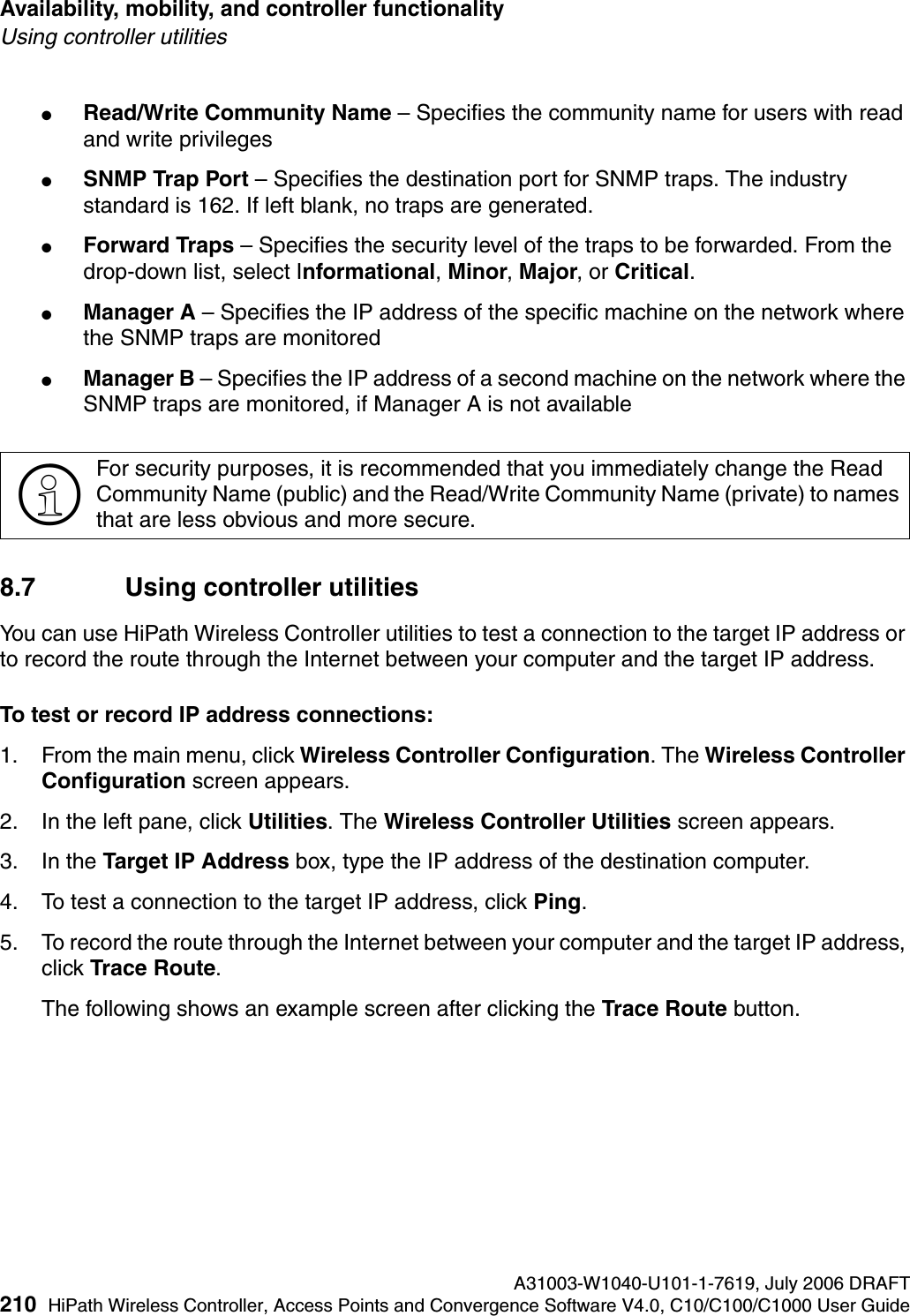 Availability, mobility, and controller functionality A31003-W1040-U101-1-7619, July 2006 DRAFT210 HiPath Wireless Controller, Access Points and Convergence Software V4.0, C10/C100/C1000 User Guide        hwc_controlleravailmobility.fmUsing controller utilities●Read/Write Community Name &ndash; Specifies the community name for users with read and write privileges●SNMP Trap Port &ndash; Specifies the destination port for SNMP traps. The industry standard is 162. If left blank, no traps are generated.●Forward Traps &ndash; Specifies the security level of the traps to be forwarded. From the drop-down list, select Informational, Minor, Major, or Critical.●Manager A &ndash; Specifies the IP address of the specific machine on the network where the SNMP traps are monitored●Manager B &ndash; Specifies the IP address of a second machine on the network where the SNMP traps are monitored, if Manager A is not available8.7 Using controller utilitiesYou can use HiPath Wireless Controller utilities to test a connection to the target IP address or to record the route through the Internet between your computer and the target IP address.To test or record IP address connections:1. From the main menu, click Wireless Controller Configuration. The Wireless Controller Configuration screen appears.2. In the left pane, click Utilities. The Wireless Controller Utilities screen appears.3. In the Target IP Address box, type the IP address of the destination computer. 4. To test a connection to the target IP address, click Ping.5. To record the route through the Internet between your computer and the target IP address, click Trace Route.The following shows an example screen after clicking the Trace Route button.>For security purposes, it is recommended that you immediately change the Read Community Name (public) and the Read/Write Community Name (private) to names that are less obvious and more secure.