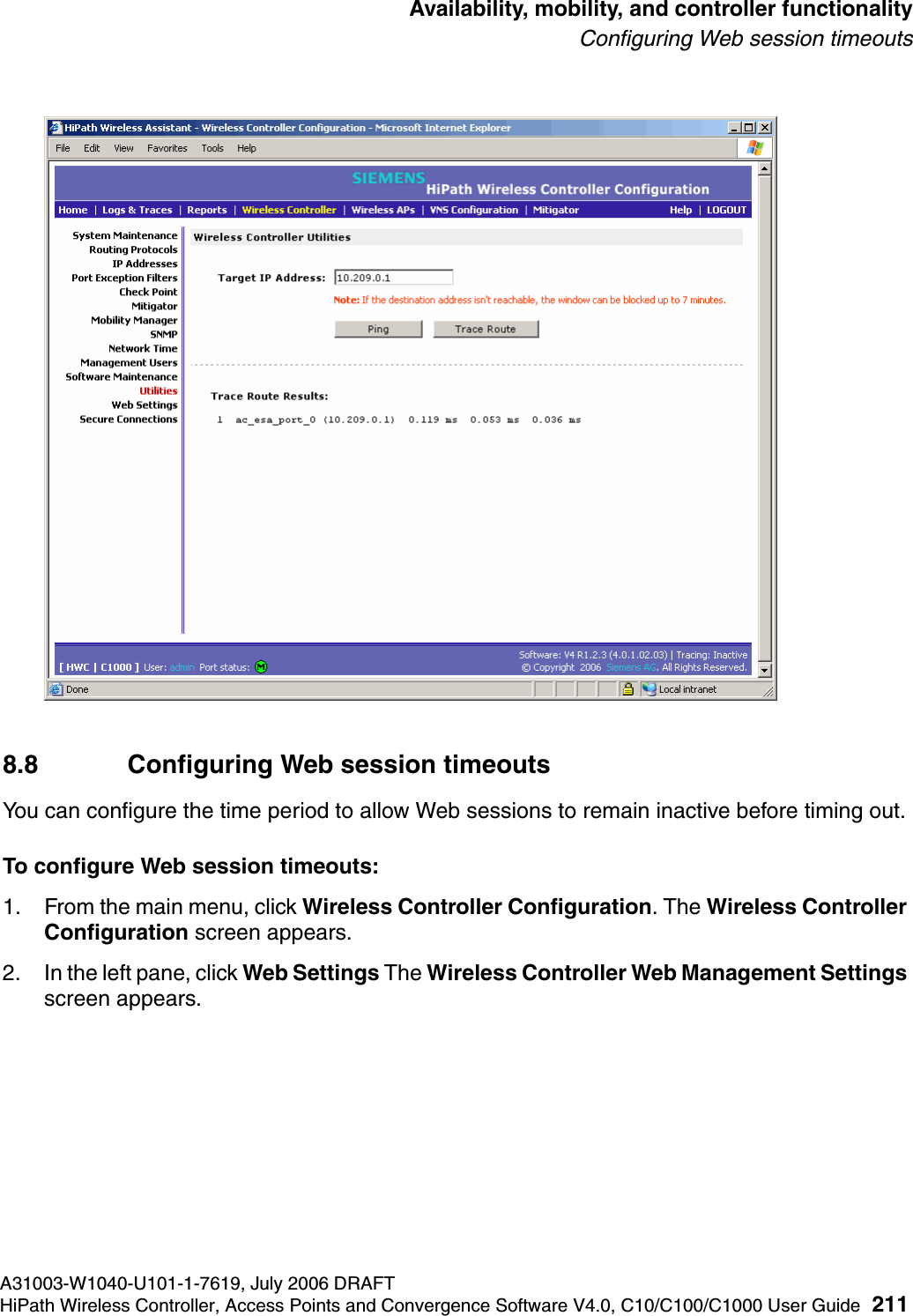 hwc_controlleravailmobility.fmA31003-W1040-U101-1-7619, July 2006 DRAFTHiPath Wireless Controller, Access Points and Convergence Software V4.0, C10/C100/C1000 User Guide 211        Availability, mobility, and controller functionalityConfiguring Web session timeouts8.8 Configuring Web session timeoutsYou can configure the time period to allow Web sessions to remain inactive before timing out.To configure Web session timeouts:1. From the main menu, click Wireless Controller Configuration. The Wireless Controller Configuration screen appears.2. In the left pane, click Web Settings The Wireless Controller Web Management Settings screen appears. 