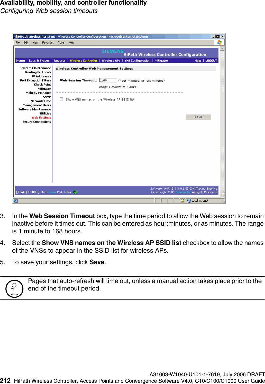 Availability, mobility, and controller functionality A31003-W1040-U101-1-7619, July 2006 DRAFT212 HiPath Wireless Controller, Access Points and Convergence Software V4.0, C10/C100/C1000 User Guide        hwc_controlleravailmobility.fmConfiguring Web session timeouts3. In the Web Session Timeout box, type the time period to allow the Web session to remain inactive before it times out. This can be entered as hour:minutes, or as minutes. The range is 1 minute to 168 hours.4. Select the Show VNS names on the Wireless AP SSID list checkbox to allow the names of the VNSs to appear in the SSID list for wireless APs.5. To save your settings, click Save.>Pages that auto-refresh will time out, unless a manual action takes place prior to the end of the timeout period.